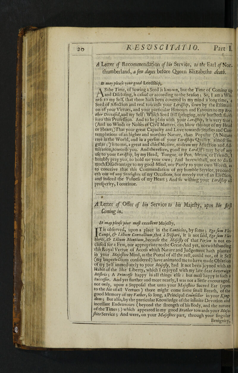 20 j A Letter of Recommendation of his Service, to the Earl of Nor- p fhumberland, a few dayes before Queen Elizabeths' death. \ '* H| It maypleafe your good Lordfhip, L AS the Time, of Sowing a Seed is known, but the Time of Coming up i and Difcloiing, is cafual or according to the Seafon $ So, I am a Wit- ill nels to my Self, that there hath been covered in my mind a long time, a P Seed of Affettion and zeal towards your Lordftip, Town by the Eftimati- fi j on of your Virtues, and your particular Honours and Favours to my Bro* o 1 ther DeceafedyZnd my Self: Which Seed ft ill fpringing, now burfteth forth f into this Profefiion. And to be plain with your Lordfiip, it is very true3 ii (And no Winds or Noiles of Civil Matters, can blow this out of my Head j( or Heart$)That your great Capacity and Love towards Studies and Con- !» ! temptations ofan higher and worthier Nature, than Popular (A Nature (p rare in the World, and in a perfon of your Lordjhips Quality, almoftfin- i ; gtfl^t j') is to me, a great and chief Motive, to draw my AfFe&ion and Ad- I ; miration,towords you. And therefore, good my Lordji?I may be of any r ufe to your Lordftjip3 by my Head, Tongue, of Pen, Means, cr Friends, I humbly pray you, to hold me your own 3 And herewith all, not to do fo ! rnoehOifadvantage to my good Mind, nor Partly to your own Worth, as to conceive that this Commendation of my humble Service, proceed- i eth out of any Streights of my Occafions, but meerly out of an Ele&ion, and indeed the Fulnefs of my Heart 3 And fo wifhing your Lordfhip all prolperity, I continue. ? , : - A Letter of Offer of hh Service to his Majefty, upon hh firji j Coming in. It maypleafeyour moft excellent Majefty, TTis obferved, upon a place in the Canticles, by fome 3 Ego fum Flos JfCampi> & Lilium Convalliumfhzt a Di/pari, it is notfaid. Ego fum Bios Horti,& Lilium Montium, becaufe the Majefty of that Per/on is not em doled for a hew, nor appropriate to the Great-And yet, notwithftanding this Royal Vertue of Accefs which Nature and Judgement: hath planted in your Majefties Mind, as the Portal of all the reft, could not, of it Self (my Imperfe&ions confidered) have animated me to have made Oblation of my Self immediately to your Majefty, had it not been joyned with an Habit of the like Liberty, which I enjoyed with my late dear Soveraign Miftrzs 3 A Princejfe happy iu all things elfe > but moft happy in fuch a Succejfor. And yet further and more nearly, I was not a little encouraged, not only, upon' a Suppofal that unto your Majefties Sacred Ear (open to the Airofall Vertues ) there might come fome fmall Breath, ofthe good Memory of my Father, fo long, a Principal Counfellor in your King* dom$ But alfo, by the particular Knowledge of the infinite Devotion and mceftant Endeavours (beyond the ftrengthofhisBody,and the nature of the Times 3 ) which appeared in my good Brother towards your Maje• fties Service 3 And were, on your Majefties part, through your lingular ...■ Benignity,
