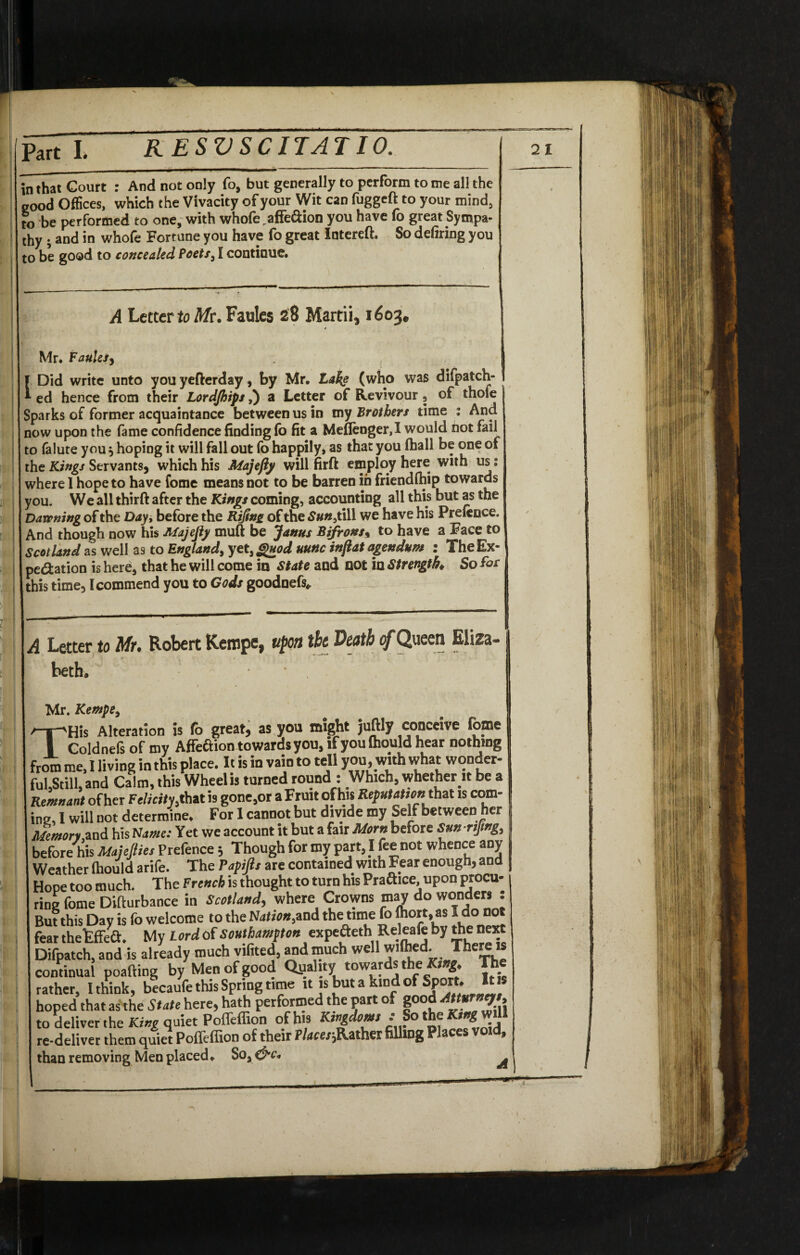 in that Court : And not only fo, but generally to perform to me all the good Offices, which the Vivacity of your Wit can fuggeft to your mind, to be performed to one, with whofe.affeGion you have fo great Sympa¬ thy ; and in whofe Fortune you have fo great Intereft. So defiring you to be good to concealed Poets, I continue. [ A Letter to Mr. Faulcs 28 Martii, 1603. t Mr. Fatties, . , Did write unto youyefterday, by Mr. Lake (who was difpatch- ed hence from their Lordjhips,) a Letter of Revivour, of thole Sparks of former acquaintance between us in my Brothers time : And now upon the fame confidence finding (b fit a Meflenger,I would not fail to falute you, hoping it will fall out fo happily* as that you (hall be one of the Kings Servants, which his Atajefty will firft employ here with us: where I hope to have fome means not to be barren in friendfhip towards you. We all thirft after the Kings coming, accounting all this but as the Dawning of the Day, before the Rijinz of the £##,till we have his Pretence. And though now his Majejly muft be Janus Bifrons% to have a Face to Scotland as well as to England, yet, Quod nunc inflat agendum : The Ex¬ pedition is here3 that he will come in state and not in Strength So foe this time, [commend you to Gods goodnefs* A Letter to Mr• Robert Kempc, upon the Death of Queen Eliza¬ beth. ? Mr. Kempe, THis Alteration is fo great, as you might juftly conceive fome Coldnels of my Affeaion towards you, ifyoulhould hear nothing from me, 1 living in this place. It is in vain to tell you. with what wonder- ful.Still. and Calm, this Wheel is turned round : Which, whether it be a Remnant of her Felicity that is gone,or a Fruit of his Reputation that is com¬ ine, I will not determine. For I cannot but divide my Self between her Memory and his Name: Yet we account it but a fair Morn before Sunrtjmg, before his Majeftie, Prefence 5 Though for my part, I fee not whence any Weather ffiould arife. The Papijit are contained with Fear enough, and Hope too much. The French is thought to turn his Praftice, upon procu¬ ring fome Difturbance in Scotland, where Crowns may do wonders : But this Day is fo welcome to the Nation,and the time fo fhort.as I do not fear the tfFea. My Lordrf Southampton expefteth^eleafeby thenett Difpatch, and is already much vifited, and much well wilhed. The!£*f continual poafting by Men of good Quality towards the King. The rather, I think, becaufe this Spring time it is but a kind of Sport. It is hoped that as the State here, hath performed the part of good to deliver the King quiet Poffeffion of his Kingdom, .-So the K^will re-deliver them quiet Poffeffion of their Place,father filling Places void, than removing Men placed. Soa C5^* ^