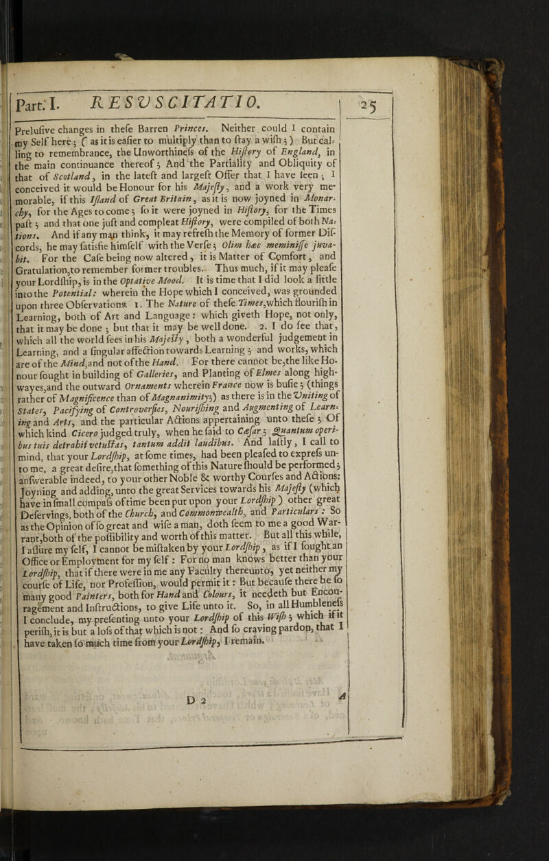 Prelufive changes in thefe Barren Princes. Neither could I contain my Self here; f as it is eafier to multiply than to ftay a wifti 5) But cab¬ ling to remembrance, the Unworthinefs of the HiJIory of Englands in the main continuance thereof 5 And the Partiality and Obliquity of that of Scotland, in the lateft and largeft Offer that I have leen • I conceived it would be Honour for his Majefiy, and a work very me¬ morable, if this IJland of Great Britain, as it is now joyned in Monar¬ chy, for the Ages to corner foit were joyned in HiJIory, for the Times pa ft 5 and that one juft and compleat HiJIory, were compiled of both Na* \ions♦ And if any m^n think, it may refrefti the Memory of former Dif* cords, he may latisfie himfelf with the Verfe^ Olim hac meminijje juva- bit. For the Cafe being now altered, it is Matter of Comfort, and Gratulation,to remember foi mer troubles. Thus much, if it may pleafe your Lordiliip, is in the Optative Mood. It is time that I did look a little into the Potential: wherein the Hope which I conceived, was grounded upon three Obfervations. 1. The Nature of thefe .times,which flourifh in Learning, both of Art and Language: which giveth Hope, not only, that it may be done • but that it may be well done. 2. I do fee that, which all the world fees in his MajeLty , both a wonderful judgement in Learning, and a fingular affedion towards Learning $ and works, which are of the Mind, and not of the Hand. For there cannot be,the like Ho- nour fought in building of Galleries, and Planting of Elms along high* wayes,and the outward Ornaments wherein France now is bufie , (things rather of Magnificence than of Magnanimity5) as there is in the Vniting of States, Pacifying of Controverts, 1Sourifinng and Augmenting of Learn-- ing and Arts, and the particular Adions. appertaining unto thefe , Of which kind Cicero judged truly, when he faid to C<efar 3 Quantum operi- bus tuis defrahiivctuPlaS') tantum addit laudibus. And laftly , I call to mind, that your Lordfinp, at (ome times, had been pleafed to exprels un¬ to me, a great de(ire,that fomething of this Nature (hould be performed , anfwerable indeed, to your other Noble 8c worthy Courfes and Adions: Joy ning and adding, unto the great Services towards his Majefty (which have inimall compafs oftime been put upon your Lordfinp ) other great Defervings, both of the Church, and Commonwealth, and Particulars : So as the Opinion of fo great and wife a man, doth feem to me a good War¬ rant,both of the poffibility and worth of this matter. But all this while, I allure my felf, I cannot be miftaken by your Lordjhip, as if I fought an Office or Employment for my felf : For no man knows better than your Lordfinp, that if there were in me any Faculty thereunto, yet neither my courfe of Life, nor Profeffion, would permit it: But becaufe there be lo many good Painters, both for Hand and Colours, it needeth but Encou¬ ragement and Inftru&ions, to give Life unto it. So, in all Humblenels I conclude, my prefenting unto your Lordjhip of this IVi/h ^ which ltit perith, it is but a lofs of that which is not: And fo craving pardon, that 1 have taken fo much time from your Lordjhip, I remain.