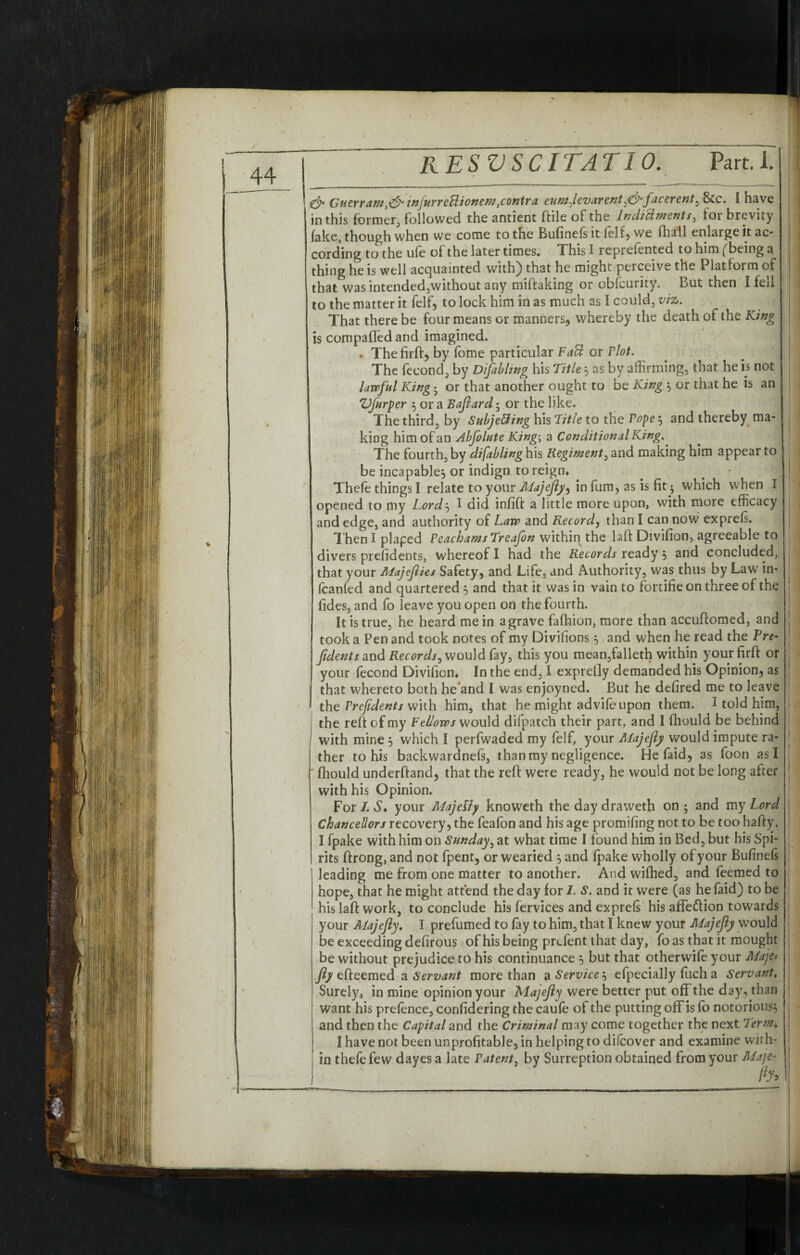 44 & Gnerr am,&injurreUionem .contra eumjevarenty&facerent, 8tc. I have in this former, followed the antient ftile of the lndittments, for brevity fake, though when we come to the Bufinelsit fell) we fhall enlarge it ac¬ cording to the ufe of the later times. This I reprefented to him (being a thing he is well acquainted with^) that he might perceive the Platform of that wasintendedjwithout any miftaking or obfcuiity. But then I fed to the matter it felf, to lock him in as much as I could, viz. That there be four means or manners^ whereby the death of the King is compafled and imagined. . Thefirft) by fome particular FaU or riot. The fecond, by Difablmg his Titles as by affirming, that he is not lawful King; or that another ought to be King , or that he is an Vfurper 5 or a Bajlard; or the like. The third, by SubjeUing his Title to the rope; and thereby ma¬ king him of an Abfolute King-. a Conditional King.. The fourth, by difabling his Regiment, and making him appear to be incapable) or indign to reign* Thefe things I relate to your Majejly, in furo, as is fit • which when I opened to my Lord‘s I did infift a little more upon, with more efficacy and edge, and authority of Law and Record, than I can now exprels. Then I plaped reachamsTreafon within the laft Divifion, agreeable to divers prefidents, whereof I had the Records ready 5 and concluded, that your Majejlies Safety, and Life, and Authority, was thus by Law in- fcanfed and quartered 5 and that it was in vain to fortifie on three of the fides, and fo leave you open on the fourth. It is true, he heard mein a grave fafhion, more than accuftomed, and took a Pen and took notes of my Divisions $ and when he read the Pre- fdents and Records, would fay, this you mean,falleth within your firft or your fecond Divifion* In the end, I exprelly demanded his Opinion, as that whereto both he’and I was enjoyned. But he defired me to leave the rrefidents with him, that he might ad vile upon them. I told him, the reft of my Fellows would dilpatch their part, and I fhould be behind with mine , which I perfwaded my felf, your Alajejly would impute ra¬ ther to his backwardnefs, than my negligence. He Paid, 3s foon as I ' fhould underftand, that the reft were ready, he would not be long after with his Opinion. For I. your Majetfy knoweth the day draweth on; and my Lord Chancellors recovery, the feafon and his age promifing not to be too hafty. I fpake with him on Sunday, at what time I found him in Bed, but his Spi¬ rits ftrong, and not fpent, or wearied and fpake wholly of your Bufinefs leading me from one matter to another. And wifhed, and feemed to hope, that he might attend the day for 1. S. and it were (as he Paid) to be hislaft work, to conclude his fervices and exprels his affection towards your Majejly. I prefumed to lay to him, that I knew your Majejly would be exceeding defirous of his being prcfent that day, fo as that it mought be without prejudice to his continuance , but that otherwife your Maje* jly efteemed a Servant more than a Service'-, efpecially fuch a Servant. Surely, in mine opinion your Majejly were better put offthe day, than want his prefence, confidering the caufe of the putting offis fo notorious^ and then the Capital and the Criminal may come together the next Term. I have not been unprofitable) in helping to dilcover and examine with¬ in thefe few dayes a late Patent, by Surreption obtained from your Maje- fy>\