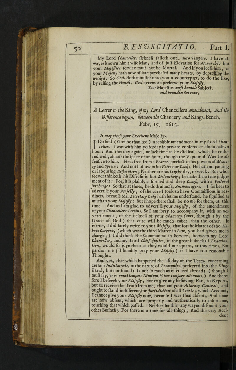 RESVSCITAT10. Part 1, My Lord Chancellers ficknels, falleth cut ^ duro Tempore. I have al- wayes known him a wife Man, and of juft Elevation for Monarchy : But your Majefties fervice muft not be Mortal. And if you Jeele him , as your Majefty hath now of late puTchafed many hearts, by depr^ftjng the wicked: So God) doth minifter unto you a counterpart, to do the like, by railing the Honeft♦ God evermore preferve your Majefty* Tour Majefties moft humble Subjed, and bounden Servant. A Letter to the King, of my Lord Chancellers amendment, and the difference begun, between the Chancery and Kings-Bench. Febr. 15. 1615. It may pleafeyour Excellent Majefty, I Do find (God be thanked) a fenfible amendment in my Lord Chan• celler. I was with him yefterday in private conference about half an hour: And this day again, atfuchtimeas he did feal, which he endu¬ red well, almoft the fpace of an hour, though the Vapour of Wax be of# fenfive to him. He is free from a leaver, perfect in his powers of Memo* ry and Speech: And not hollow in his Voice nor Look', He hath no panting or labouring Rejpiration3 Neither are his Coughs dry, or weak. But who¬ mever thinketh hisDifeale is but Melancholy 3 he maketh no true judge¬ ment of it: For, it is plainly a formed and deep Cough, with a Pe&oral furcharge3 So that at times, he doth almoft, Animamagere. I forbear to advertile your Majelty, of the care I took to have Commiffions in rea- dinels, becaufe Mr. secretary Lake hath let me underftand, he fignified as much to your Majefty : But I hope there lhall be no ufe for them, at this time. And as lam glad to advertile your Majefiy, of the amendment ofyour Chancellers Perfon3 Sol am forry to accompany it, with an ad* vertilement, of the ficknels of your Chancery Court, though ( by the Grace of God ) that cure will be much eafier than the other. It is true, I did lately write to your Majefiy, that for the Matter of the Ha¬ beas Corpora, (which was the third Matter in Law, you had given mein charge}) I did think the Gommunion in Service, between my Lord ChanceUer, and my Lord Chief jtiftice, in the great bufinels of Examina tion, would lo joyn them as they would not Iquare, at this time $ But pardon me (I humbly pray your Majefiy ) if I have too reafonable Thoughts. And yet, that which happened the laft day of the Term, concerning certain Indictments, in the nature of Premunire, preferred into the Kings Bench, but not found 5 Is not lo much as is voiced abroad} ( though I muft fay, it is omni tempore Nimiumhoc tempore alienum3 ) And there¬ fore I beleech your Majefty, not to give any believing Ear, to Reports, but to receive the Truth from me, that am your Atturney General, and ought to ftand indifferent,for Jurisdiction' ofall Courts 3 which Account, I cannot give your Majefty now, becaule I was then abfentj And lome are now abfent, which are properly and authentically to inform me, touching that which pafted. Neither let this, anywayes disjoint your other Bufinels 3 For there is a time for all things 3 And this very Acci¬ dent t : I