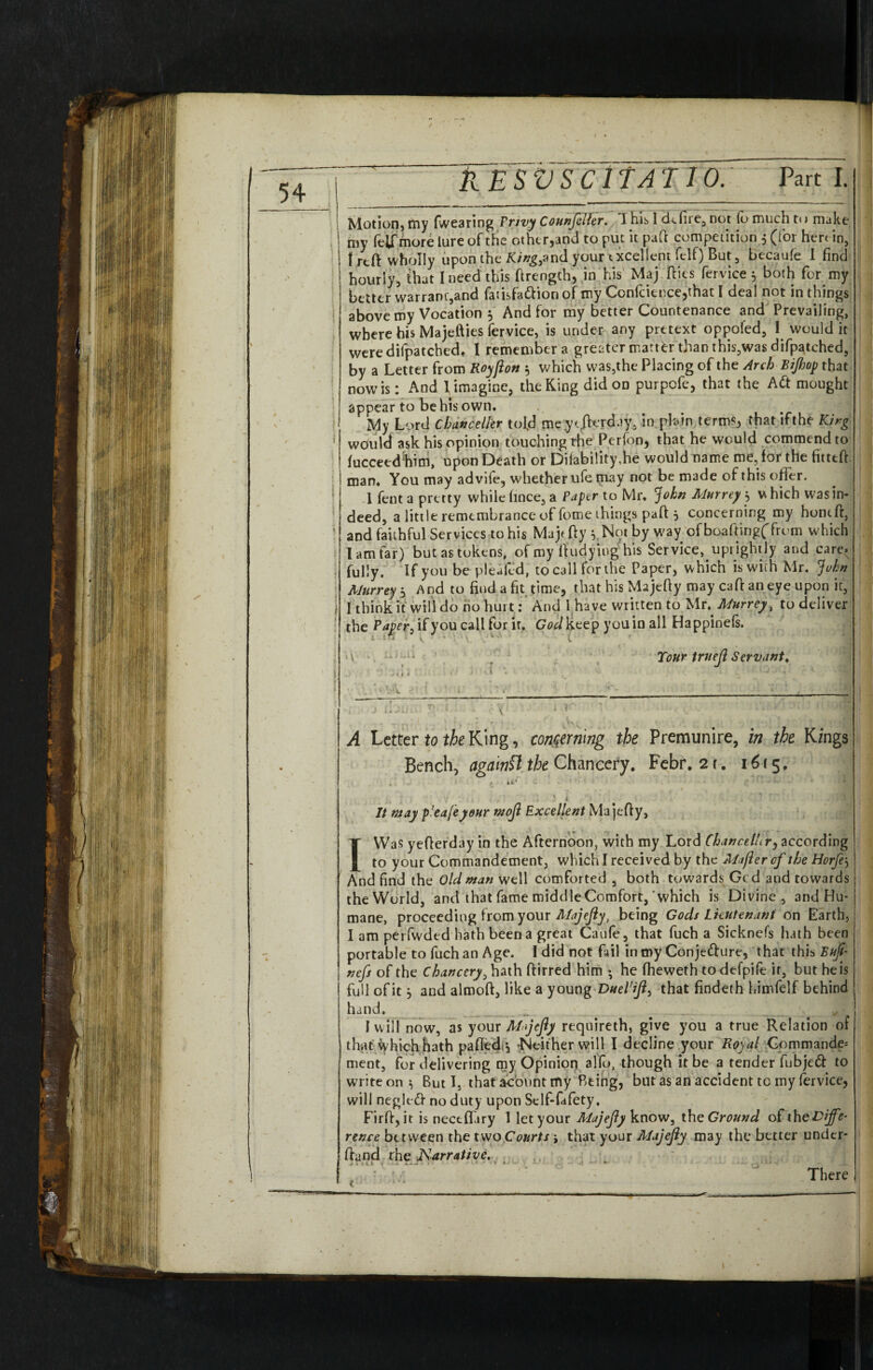 Motion, tny (wearing Privy Counjeller. T his I cLfire, not lo much t<> make my (elf more lure of the other,and to put it paft competition , (for hert in, frtft wholly upon the King,and your excellent fclf) But, becaufe I find hourly, that I need this firength, in his Maj (lies fervice 5 both for my better warrant,and farisfattion of my Confcience,that I deal not in things above my Vocation 3 And for my better Countenance and Prevailing, where bis Majefties fervice, is under any pretext oppofed, I would it weredifpatcbed. I remember a greater matter than this,was difpatched, by a Letter from Royflon 3 which was,the Placing of the Arch Bijhop that now is: And 1 imagine, the King did on purpofe, that the Att mought appear to be his own. My Lord Chance Her told meye/krdjy, in plain terms, that ifthe King would ask his opinion touching the Perfon, that he would commend to (ucceedhim, upon Death or Dilability,he would name me, for the fitted: man. You may advife, whether ufe may not be made of this offer. 1 fent a pretty while fince, a Paper to Mr. John Murreys vhich was in¬ deed, a little remembrance of fome things paft 3 concerning my hontft, and faithful Services to his Majt fty 3. Not by way of boaftingf from which I am far) but as tokens, of my ftudyiug his Service, uprightly and care, fully. If you be pleafcd, to call for the Paper, which is with Mr. John Murrey 3 And to find a fit time, that his Majefty may caft an eye upon it, I think it will do no hurt: And l ha ve written to Mr. Murrey, to deliver the Paper ^ if you call for it. God keep you in all Happinels 4 in ■ i. ' • >. 1 Tour trueji Servant. A Letter to the King, concerning the Premunire, in the Kings Bench, agamSlthe Chancery. Febr. 2r. 1615. . , i f i i* - . • , . .'l It may p!eaf'eyour mojl Excellent Majefty, I Was yefterday in the Afternoon, with my Lord Chancellery according to your Commandement, which I received by the Mafler of the Horfes And find the Old man well comforted , both towards Gcd and towards the World, and that fame middle Comfort, which is Divine, and Hu¬ mane, proceeding from your Majejly, being Gods Lieutenant on Earth, I am perfvvded hath been a great Caufe, that fuch a Sicknefs hath been portable to fuch an Age. I did not fail inmy Conjefture, that this Buji- nefs of the Chancery > hath ftirred him • he (heweth to defpife it, but he is fullofitj and almoft, like a young Duel'ift> that findeth himfelf behind hand. _ *• I will now, as your Majejly reqnireth, give you a true Relation of that vyhich hath paftedi, ■Neither will I decline your Royal Commande. ment, for delivering my Opinion alio, though it be a tender fubje<ft to write on 3 But I, that acount my Being, but as an accident tc my fervice, will neglefr no duty upon Sclf-fafety, Firft, it is nectffiry I let your Majejly know, the Ground of the Diffe¬ rence between the two Courts j that your Majejly may the better under* (land rhe Narrative. . There