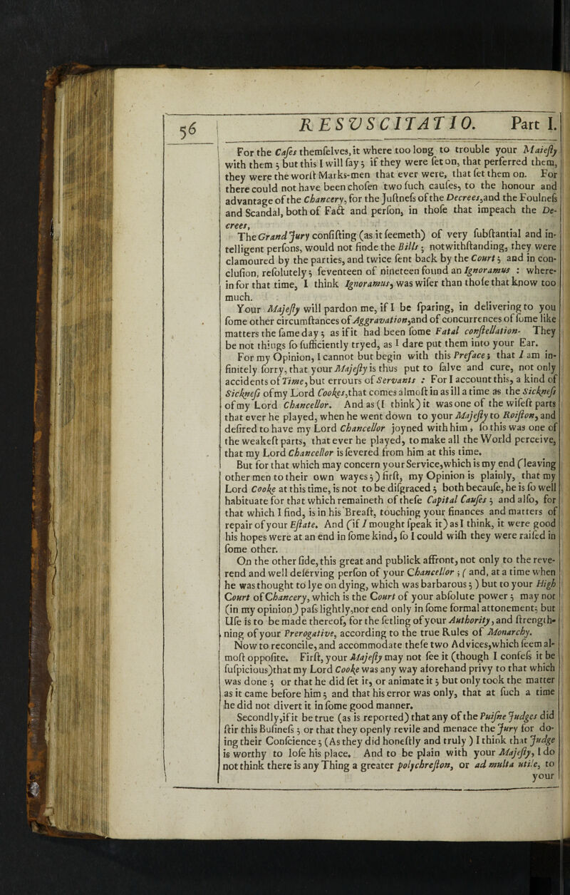 For the Cafes themfelves, it where too loog to trouble your Maiefy with them 5 but this I will fay } if they were fet on, that perferred them, they were the word Marks-men that ever were, that fet them on. For there could not have been chofen two fuch caufes, to the honour and advantage of the Chancery, for the Juftnefsofthe Decrees^ and the Foulnefs and Scandal, both of Fad and perlon, in thole that impeach the De¬ crees, . 1 The Grand Jury confiding (as it feemeth) of very fubftantial and in- telligent perfons, would not finde the Bills; notwithdariding, they were clamoured by the parties, and twice fent back by the Court $ and in con- clufion, refolutely 5 Seventeen of nineteen found an Ignoramus : where* in for that time, 1 think Ignoramus, was wifer than thole that know too much. Your Majefy will pardon me, if I be fparing, in delivering to you fbme other circumdances oflAggravation&nd of concurrences of lome like matters the fame day $ as if it had been fome Fatal conftellation- They be not things fofufficiently tryed, as I dare put them into your Ear* For my Opinion, I cannot but begin with t\\\s Preface i that 2 am in¬ finitely forry, that your Majejly is thus put to falve and cure, not only accidents of 7ime^ but errours cf Servants : Fori account this, a kind of Sicknefs of my Lord Cookgs^ that comes aimed in as ill a time as the sickpefs of my Lord Chancellor* And as (I think) it wasoneof the wifed parts that ever he played, when he went down to your Majefiy to Roijlon, and defired to have my Lord Chancellor joyned with him , lo this was one of the weaked parts, that ever he played, to make all the World perceive, that my Lord Chancellor is levered from him at this time* But for that which may concern your Service,which is my end (leaving other men to their own wayesOfirft, my Opinion is plainly, that my Lord Cooke at this time, is not to be difgraced $ both becaufe, he is fo well habituate for that which remaineth of thefe Capital Caufes $ andalfo, for that which I find, is in his “Bread, touching your finances and matters of repair of your Eflate* And fif 1 mought fpeak it) as I think, it were good his hopes were at an end in lome kind, fo I could wilh they were raifed in fome other. On the other fide, this great and publick affront, not only to the reve- ! rend and well delerving perfon of your Chancellor ( and, at a time when he was thought to lye on dying, which was barbarous 5) but to your High Court of Chancery 3 which is the Court of your abfolute power 5 may not (in my opinion^ pafs lightly,nor end only in fome formal attonement; but life is to be made thereof, for the fetling of your Authority, and drengih* | ning of your Prerogative, according to the true Rules of Monarchy. Now to reconcile, and accommodate thefe two Ad vices,which feem al* mod oppofite* Fird, your Majefiy may not fee it (though I confels it be fufpicious)that my Lord Cooke was any way aforehand privy to that which was done $ or that he did let it, or animate it 5 but only took the matter as it came before him 5 and that his error was only, that at fuch a time he did not divert it in fome good manner* Secondly,if it be true (as is reported) that any of the Puijhe Judges did dir this Bufinels $ or that they openly revile and menace the Jury for do¬ ing their Confidence 5 (As they did honedly and truly ) I think that Judge i§ worthy to lofe his place* And to be plain with your Majejlyy l do not think there is any Thing a greater polychrejlon, or admulta utile, to your