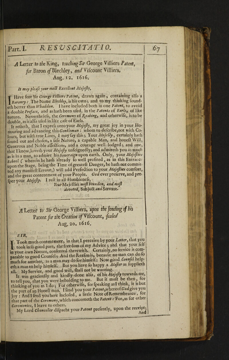 I part. I. RESV SC1TATI0. A Letter to the King, touchingSir George Villiers Patent, Baron of Blechley, 072;/ Vifcount Villiers* Aug, 12. 1616* It may pleafe your mott Excellent Majefiy, T Have fent Sir George Villiers latent, drawn again , containing alfo a I Baronry: The Name Bleckley^ is his own* and to my thinking found- eth better than Whaddon. I have included both in one Patent, to avoid a double Preface^ and as hath been ufed, in the Patents of Earls, of like nature, Neverthelefs, the Ceremony of Roabing, and otherwife, is to be double, as is alfo ufed in like cafe of Earls. It refteth, that I exprefs unto your Majefiy, my great joy in your Ho¬ nouring and advancing this Gentleman : whom to defcribe,not with Co- lours, but with true Lines, I may fay this 5 Your Majelly, certainly hath ound out and chofen, a fafe Nature, a capable Man, and honeft Will, jenerous and Noble affections, and a courage well lodged* and one, that I know5loveth your Majefiy unfeignedly* and admireth you as much as is in a man, to admire his Soveraign upon earth. Only, your Majefiies School C wherein he hath already fo well profited , as in this Entrance upon the Stage, being the Time of greateft Danger, he hath not commit; ted any manifeft Errour*) will add Perfection to your Majefiies comfort, and the great contentment of your People, God ever preferve, and pro- fperyour MajefiyI reft in all Humbleneft, , ' * TwrMajefties moftbounden, andmofi devoted, SubjeCf and Servant. • j i A Letter to Sir George Villiers, Upon the fending cf his Patent for tht Creation of Vifcount, fettled Aug. 20. 1616. * % t , . ► *1 f . < , , * A f 10 bn s c SI Rf r ; . - • , ' T Took much contentment, in that I perceive by your Letter, that you I took in fo good part, the freedom of my Advice 5 and that your lelf in vour own Nature, confented therewith. Certainly, no fervice is com¬ parable to good Counfel 5 And the Reafonis, becaufe no man can do fo much for another, as a man may doforhimfelf: Now good Counfel help- eth a man to help himlelf. But you have fo happy a Mafter as fupplieth all Mv Service, and good will, fhall not be wanting* It was gradoufly and kindly done alfo, of his ^towards aie, totellyou, that you were beholding to me. But it muft be then, for thinking of you as I do; For otherwife, for fpeaking as I think, it is but the part of an Honeft man. I fend you your Patent, whereof God give you joy : And I fend you here inclofed, a little Note of Remembrance, for that part of the Ceremony,which concerneth the Patent. For,as or ot Ceremonies, I leave to others. . My Lord Chanceller difpacht your Patent prefently, upon the receipt;