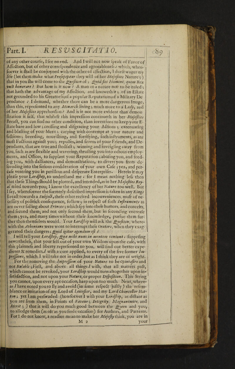 89 of any other courfe, I fee no end. And I will not now fpeak of Favor of I a /T ii * 1 . c . l r 1 j _ t 1 r \ • . . I Affcdtion, but of other correfpondence and agreeablenels .* which, when- foever it fhall beconjoyned with the other of affebtion, I durff wager my life (let them make what Profopopatus they will of her Majefiies Nature}) that in you fhe will come to the gquejiion of; Quidfiet Homini: quem Rex vult honorary } But how is it now ? A man of a nature not' to be ruled ^ that hath the advantage of my Affebfion, and knowethit$ of an Efrate not grounded to his Greatnefs^of a popular Reputation,of a Military De pendance .* I demand, whether there can be a more dangerous Image, than this, reprefented to any Monarch living $ much more to a Lady, and of her Afajefiies apprehension? And is it not more evident than demon | ftration it lelf, that whilefc this impreffion continueth in her Majefiies I Breaff, you can find no other condition, than inventions to keep your E Ifatebare and low $ eroding and difgracing your Abfions 5 extenuating 1 and blaffing of your Meritcarping with contempt at your nature and fafhions} breeding, nourifhing, and fortifying, fuch inffruments, as are moff Fabfious againff you 3 repulfes, and fcorns of your Friends, and De¬ pendants, that are true and ffedfaff} winning and inveigling away from ! you, fuch as are flexible and wavering; thruffing you into odious employ- ; ments, and Offices, to fupplant your Reputation 5 abufing you, and feed¬ ing you, with dalliances, and demonftrations, to divert you from de¬ fending into the ferious con/ideration of your own Cafe 5 yea, and per¬ cale ventring you in perillous and defperate Enterprifes. Herein it may pleafe your Lordfirip^ to underffand me; for I mean nothing lels then that thefe Things fhould be plotted, and intended,as in her Majefiies Roy¬ al mind towards you; 1 know the excellency of her Nature too well. But 1 fay, wherefbever the formerly defcribed imprellion is taken in any Kings Breaff towards a Subjeft) thefe other recited inconveniences, muff of ne- cefiity of politick confequence, follow $ in refpeft of fuch Infiruments as are never failing about Princes; which fpy into their humors, and conceits, and fecond them; and not only fecond rhem,but in feconding encrcafe them?yea, and many times without their knowledge, purfue them fur¬ ther then themfelves would. Your Lordfidp will ask the guefiion, where¬ with the Athenians were wont to interrupt their Orators, when they exag gerated their dangers; Quid igitur agendum efi ? I will tell your Lordjhip, &)u£ mihi nunc in inentem veniunt; fuppofing ! neverthelefs, that your felf out of your own Wifdom upon the cafe, with this plainnefs and liberty reprefented to you, will find out better expe¬ dients & remedies*/ wifh a cure applied, to every of the five former lm prejjions, which I will rake not in order,but as I think they are of weight. For the removing the Impreffion of your Nature to be Opiniaflre and ! not Rulable $ Firff, and above all things/wifh, that all matters paff, i which cannot be revoked, your Lordjhip would turn altogether upon in- fatisfabfion, and not upon your Nature^ or proper Difpofition* This String I you cannot, upon every apt occafion, harp upon too much. Next, where- j as / have noted you to fly and avoid (in fome refpebc juffly) the refem- blance or imitation of my Lord of Leicefier, and my Lord chancellor Bat- ton; yet 1 am perfwaded (howfoever I wifh your Lordjhip, asdiffantas you are from them, in Points of Favour $ Integrity, Magnanimity, and Merit , ) that it will do you much good between the <dueen and you, to alledge them (as oft as you finde occafion) for Authors, and Patterns. ! Fori do not know, a readier mean to make her Majefiy think, you a