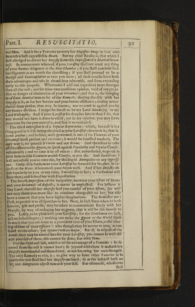 1 1 I I V •i i s J f ,!* !• * I i llr * pi1 S ; ,» 1 I (* tialMan* And it fits a Favorite to carry her Majefliej Image in Seal, who j beareth it beft exprefted in Heart. But my chief Pveafon is, that which I firfi: alledged to divert her Majefiy from this Imprejjion of a Martial Great', nefs. In concurrence whereof, if your Lordftip fhall not remit any thing of your former diligence at the Star-Chamber j if you (hall continue fuch intelligences as are worth the cherifhing $ if you fhall pretend to be as Bookjjh and Contemplative as ever you were 5 all thefe courfes have both their advantages arid ufes in themfelves otherwife, and ferve exceeding aptly to this purpofe. Whereunto I add one expedient more ftronger than all the reft 5 and for mine own confident opinion, void of any preju¬ dice or danger of diminution of your Greatnefs^ and that is, the bringing in of lome Alartial man to be of the Council, dealing direftly with her Majefiy in it, as for her Service and your better aftiftance 5 chufing never- thelels fome perfon, that may be known, not to comb in againft you by any former divifion. I judge the fitteft to be my Lord Mount-joy, or my Lord Willoughby. And if your Lordfiip fee deeplier into it than i do, that you would not have it done in effeft ^ yet in my opinion, you may ferve your turn by the pretence of it, and ftay it neverthelefs. The third imprejjion is of a Popular Reputation which, becaufe it is a thing good in it felt, being obtained as your Lordfiip obtaineth it, that is, Bonis artibus , and befides, well governed, is one of the Flowers of your Greattiefs both prefect and to corner it would be handled tenderly. The only way is, to quench it Verbis and not Rebus♦ And therefore to take all Occafions to the Queen, to fpeak againft Popularity and Popular Courfes, vehemently 5 and to taxe it in all others : But, neverthelels, to go on in your honourable Commonwealth Courfes, as you do. And therefore, I will notadvife you to cure this, by dealing in Monopolies or any Opprejfi ons. Only, if in Parliament your Lordfjip be forward for Tre afire, in re- fpe<ft of the Wars, it becometh your Per/on well. And if her Majefiy ob- jeft Popularity to you at any time, I would fay to her 5 a Parliament will fhew that} and fo feed her with Expe&ation. The fourth Imprejjion, of the inequality, between your Ejlate of Means and vour Greatnefs of Refpetts, is not to be negle&ed* For believe it (my Lord) that till her Majefiy find you careful of your Ejlate, foe will not only think-you more like to continue chargeable to her, but alfo have a conceit that you have higher imaginations. The Remedies are 5 Firft, to profefs it in all fpeeches to her. Next, in fuch Sutes wherein both honour, gift and profit, may be taken to communicate freely with her Majefiy, by way of enducing her to grant, that it will be this benefit to you* JLaftly, to be plain with your Lordjhip 5 for the Gentlemen are luch, as I am beholding to ^ ) nothing can make the Queen or the World think fo much that you are come to a provident care of your Eftate,as the alter¬ ing of fome of your Officers : who though they be as true to you, as one hand to the other 5 yet Opinio Veritate major. But if, in refped of the Bonds, they may be entred into for your Lordjhip, you cannot fo well dif- mifs yourfelfof them, this cannot be done, but with Time. For the Fifth and laft, which is cf the advantage of a Favorite : As fe¬ vered from the reft it cannot hurt} fo joyned with them itmakethher Majefiy more fearful and foowdowy, as not knowing her ownftrength. The only Remedy to this, is 5 to give way to fome other Favorite as in particular you foall find her Majejly enclined; fo as the Subjett hath no ill nor dangerous afpeft towards your felf. For otherwife, whofoever foall