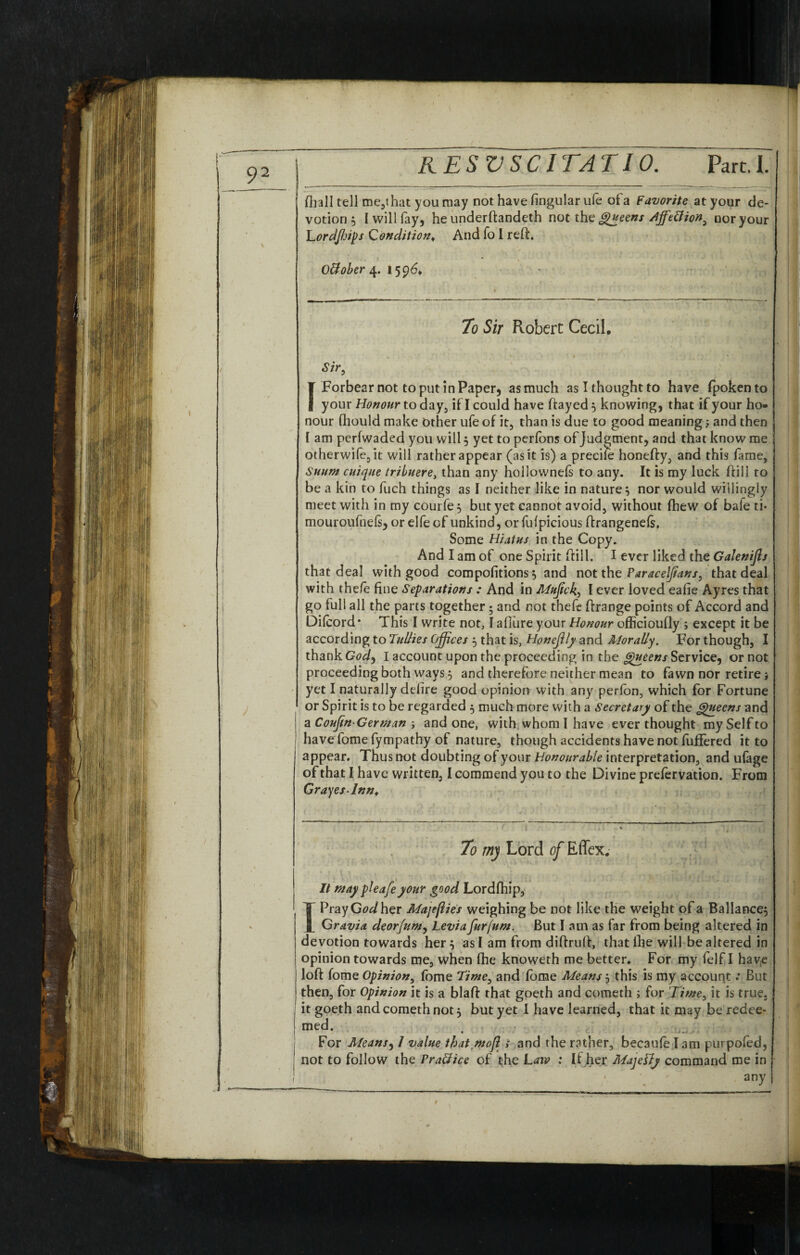 fhall tell me,ihat you may not have fingular ufe of a Favorite at your de¬ votion } I will fay, he underftandeth not the Queens Affettion^ nor your Lordjhips Condition* And fo I reft. Ottober 4. 1596* 70 Sir Robert Cecil, Sir, Forbear not to put in Paper, as much as I thought to have fpokento your Honour to day, if I could have ftayed } knowing, that if your ho¬ nour fhould make Other ufe of it, than is due to good meaning; and then I am perfwaded you will 5 yet to perfons of judgment, and that know me otherwife,it will rather appear (as it is) a precile honefty, and this fame, Suittn cuique tribuere, than any hoilownefs to any. It is my luck ftili to be a kin to fuch things as I neither like in nature} nor would willingly meet with in my courfe} but yet cannot avoid, without fhew of bafe ti* mouroufnels, or elfe of unkind, or fufpicious ftrangenefs, Some Hiatus in the Copy. And I am of one Spirit ftili. I ever liked the Galenijh that deal with good compofitions} and not the Paracelftans, that deal with the/e fine Separations : And in Mujick, I ever loved eafie Ayres that go full all the parts together} and not theft ftrange points of Accord and Diftord* This I write not, I afiure your Honour officioufly ; except it be according to Tullies Offices } that is, Honefily and Aloraliy. For though, I thank Cod, I account upon the proceeding in the Queens Service, or not proceeding both ways} and therefore neither mean to fawn nor retire j yet I naturally defire good opinion with any perfon, which for Fortune or Spirit is to be regarded } much more with a Secretary of the Queens and a Coujin-German j and one, with whom I have ever thought my Self to have fome fympathy of nature, though accidents have not differed it to appear. Thus not doubting of your Honourable interpretation, and ufage of that I have written, I commend you to the Divine prefervation. From Graces Inn* It may pleafeyour good Lordfhip, I Pray God her Majeflies weighing be not like the weight of a Ballance} Gravia deorfum, Leviafurfum. But I am as far from being altered in devotion towards her} as I am from diftruft, thatfhe will be altered in opinion towards me, when fhe knoweth me better* For my felf I haye loft fome Opinion, fome Time, and fome Means} this is my account: But then, for Opinion it is a blaft that goeth and cometh ; for Time, it is true, j it goeth and cometh not} but yet I have learned, that it may be redee- | med. For Afeans, 7 value tbatmofl s and the rather, becauft lam purpofed, not to follow the Praffice of the Laiv : If her Alajetfy command me in any