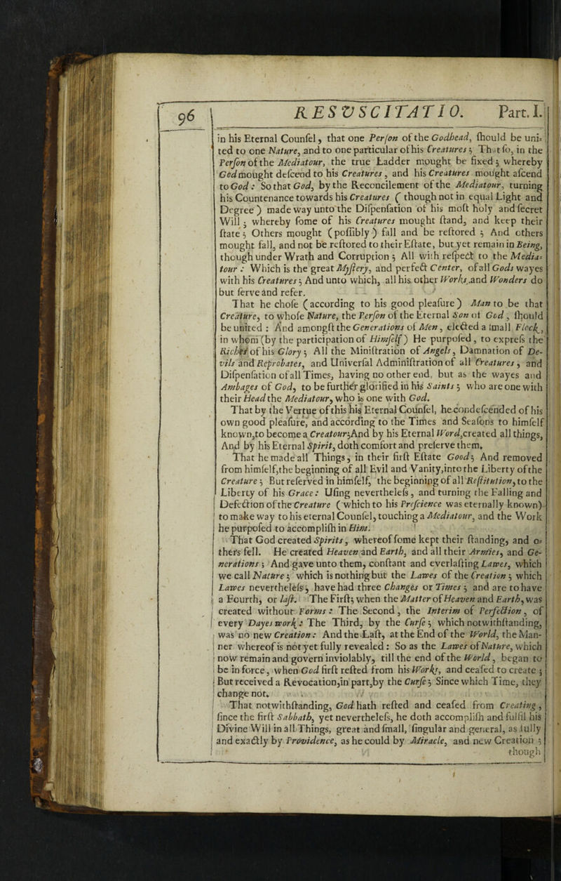 in his Eternal Counfel, that one Per/on of the Godhead, fhould be uni= i ted to one Nature, and to one particular of his Creatures 3 That fo, in the 1 Perfon of the Mediatour, the true Ladder moughc be fixed 5 whereby GW mought defceodto his Creatures, and his Creatures mought alcend J to God : So that God, by the Reconcilement of the Mediatour, turning his Countenance towards his Creatures ( though not in equal Light and ji Degree) made way unto the Difpenfation of his moft holy andfecret I Will • whereby fome of his Creatures mought ftand, and keep their ftate^ Others mought (pofiibly) fall and be reftored 5 And others mought fall, and not be reftored to their Eftate, but yet remain in Being, though under Wrath and Corruption 5 All with refpedt to the Media-- tour : Which is the great Myfiery, and perfect Center, ofall Gods wayes with his Creatures 3 And unto which, all his other Works^and Wonders do but ferve and refer. ’ That he chofe (according to his good pleafure) Man to be that Creature, to whole Nature, the Terfon of the Eternal Son of God , fhould be united : And amongft the Generations of Men, defied a imall Elcch^, in whom (by the participation of Himfelf) He purpofed, to exprels the fi/cZifr/of his Glory3 All the Miniftration of Angels, Damnation of De¬ vils and Reprobates, and Univerfal Adminiftration of all Creatures , and Difpenfation ofall Times, having no other end. but as the wayes and Ambages of God, to be further glorified in his Saints 3 who are one with 1 their Head the Mediatour, who is one with God. That by the Vertue of this his Erernal Counfel, hecondefcended of his own good pleafure, and according to the Times and Seafons to himfelf kncwn,to become a Creatotir^And by his Eternal Ward,created all things, And by his Eternal Spirit, doth comfort and preierve them* That he made all Things, in their firft Eftate Goody And removed from himfelf,the beginning of all Evil and Vanity,into the Liberty of the Creature 3 But referved in himfelf, the beginning of all Rcftitutionyto the Liberty of his Grace: Ufing neverthelefs, and turning the Falling and ; Defcfiion of the Creature (which to his Prfcience was eternally known) 1 to make way to his eternal Counfel, touching a Mediatour, and the Work he purpofed to accomplifh in Him. That God created Spirits, whereof fome kept their ftanding, and ou¬ tliers fell. He created Heaven and Earth, and all their Arm'iesy and Ge¬ nerations \ And gave unto them, conftant and everlafting Lawes, which I we call Nature 3 which is nothing but the Lawes of the Creation 3 which Lawes neverthelefs , have had three Changes or Times 3 and are to have i: a Fourth, or lafi. The Firft^ when the Matter of Heaven and Earthy was created without Forms : The Second, the Interim of Perfection, of j every Dayes wor\: The Third, by the Curfe 3 which notwithstanding, was no new Creation : Andthe Laft, at the End of the World, theMan- ! ner whereof is not yet fully revealed : So as the Lawes of Nature, which : now remain and govern inviolably, till the end of the World, began to I be in force, when God firft refted from his Works, and ceafed to create 5 j But received a Revocation,in part,by the Curfe 3 Since which Time, they | change not* . . / That notwithftanding, God hath refted and ceafed from Creating, fince the firft Sabbath, yet neverthelefs, he doth accomplifh and fulfil his Divine Will in all Things, great and fmall, fingular and general, as fully andexafily by Providence, as he could by Miracle, and new Creation 3 I ki ' though