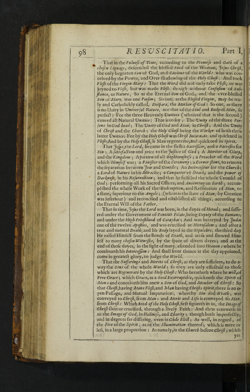 chofen Lignage, defcended the blelTed Seed of the Woman, JeJus Chrifi, the only begotten Son of God3 and’ Saviour of the Wjorld; who was con* ceived'by the Power, and Overshadowing of the Holy Ghofis And took Flefio of the Virgin Mary : That the Word did not only take Flfh, or was joyned to Flejh, but was made Flejh, though without Confufian of Sub-, fiance, or Nature • So as the Eternal of Gddc, and the ever=blefled Son of Mary, was one Perfon} So one, asthe Blejfid Virgin, may be tru¬ ly and Catholickly called, Deipara, the Mother of God : So one, as there is no Unity in Vniverfal Nature, not that of the Soul and Body of Man, fo perfect: For the three Heavenly Vnities (whereof that is the lecond) exceed ali Natural 'Unities: That is to fay; The Vnity of the three Per* fons in God head 5 The Vnity of God and Man, in Chrifi; And the Vnity \ of Chrifi and the Church } the Holy Ghofi being th0 Worker of both thele I latter Vnities; For by the Holy Ghofi was Chrifi Incarnate, and quickned in ! Flefir,And by the Holy Ghofi, is Man regenerate,ffnd quickned in Spirit, That Jefiusyht Lord3 became in the flcfh a Sacrificer, and a Sacrifice for ! Sin } A fatisfaCtion and price to the Juftice of God 3 A Meriter of Glory, and the Kingdom 3 A pattern of all Right eoufnefs ; a Preacher ot the Word which Himfelf was} a Finifijer of the Ceremony 3 a Corner fione, to remove the feparation between Jew and Gentile3 An Interce/Jour for the Church3 aLordof Nature inhis Miracles} a Conquerer of Death, and the power of Darknefs3 in his Refnrreflion 3 and that he fulfilled the whole C'ounfel of God'-, performing all his Sacred Offices, and Anointing on Earthy accom- plifhed the whole Work of the'Redemption, and Reffitution of Man, to a ftate,- fuperiour to the Angels } .(whereas the (late of Man, by Creation was inferiour ) and reconciled and dhabiifhed all things, according to the Eternal Will of the Father. That in time, Jefus the Lord was born, in the dayes of Herod 3 and fuffe- red under the Government of Fonliu's Pilate,being Deputy of the Romans; and under the High Priefihood of Caiaphas } And was betrayed by Judas one of the twelve Apofites, and was crucified at Hierufilem ; and after a true and natural Death, and his Body layed in the Sepulchre, the third day He raifed Himfelf from the Bonds of Death, and arofe and (hewed Him¬ felf to many chofen Witnrfjes, by the fpace of divers dayes, and at the end of thofe dayes, in the fight of many, attended into Heaven i where he continueth his Interceffion; And (hall from thence at the day appointed3 come in greateff glory, to judge the World. That the Sufferings and Merits of Chrifi, as they are fufficient, to do a- way the Sins of the whole Worlds fo they are only effectual to thofe which are Regenerate by the Holy Ghofi: Who breatherh where he will,of Free Graces which Grace, as a Seed Incorruptible, quickneth the Spirit of Man > and concciveth him anew a Son of God, and Member of Chrifi: So that Chrifi,having Mans Flefij,and Man having Chrifis Spirit,there is an o- pen Pafiage, and Mutual Imputation , whereby Sin and Wrath, was conveyed to Chrifi, from Man» and Merit and Life is conveyed to Man, from Chrifi : Which Seed of the Holy Ghofi,fwft figureth in us, the Image of Chrifi flain or crucified, through a lively Faith: And then reneweth in us the Image of God, in Holinefi, 2nd Charity 3 though both imperfectly, and in degrees far differing, even in Gods EleCt; As well, in regard , of the Fire of the Spirit, as of the Illumination thereof} which is more or lets, in a large proportion : As namely,in the Church before chrifi3 which ' d i I \ yet