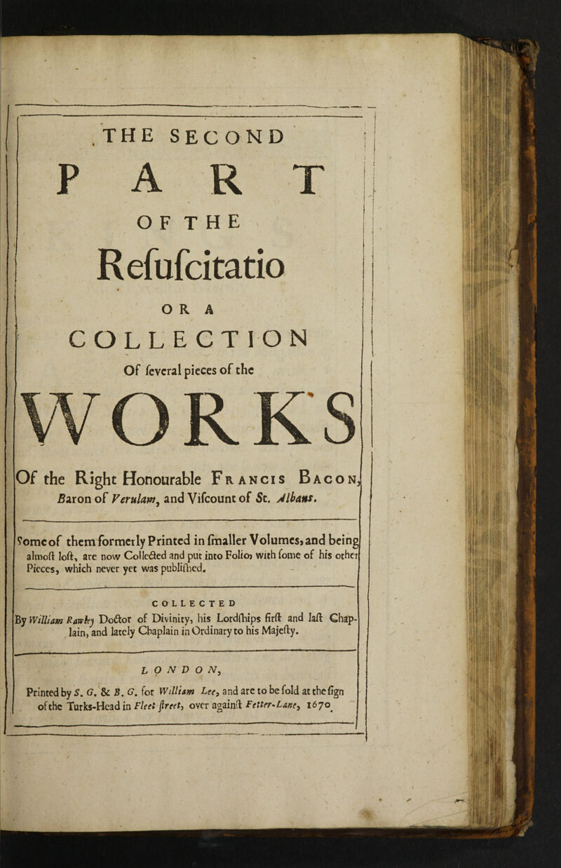 , THE SECOND PART * < O F T H E / \ Refufcitatio i ORA V , ■ ■ r COLLECTION Of fevcral pieces of the Of the Right Honourable Francis Bacon, Baron of Verulaw, and Vifcount of St. Jlbans. ?omeof them formerly Printed infaaller Volumesjand being almoft loft, are now Colle&ed and put into Folioj with lome of his other Pieces, which never yet was publifhed. COLLECTED By William Rawhy Do&or of Divinity, his Lordfhips firft and laft Chap¬ lain, and lately Chaplain inOrdinary to his Majefty. LONDON, Printed by S. G. & B. G. for William Lee> and are to be fold at thefign of the Turks-Head in Fleet jlreet^ over againft Fetter-Lane, 1670^