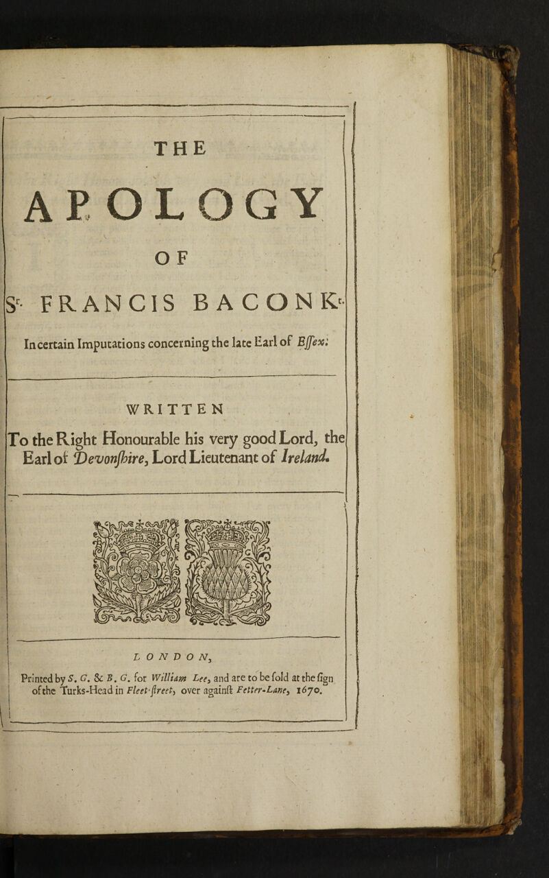 THE O F Sr FRANCIS BA CONK' In certain Imputations concerning the late Earl of EJfex: WRITTEN To the Right Honourable his very good Lord, the Earl ot Vevonjbire, Lord Lieutenant of Ireland. Printed by S. G. &B.G. for William Lee> and are to be fold atthefign of the Turks-Head in Fleet* jlreet, over againft Fetter* Lane3 1670.