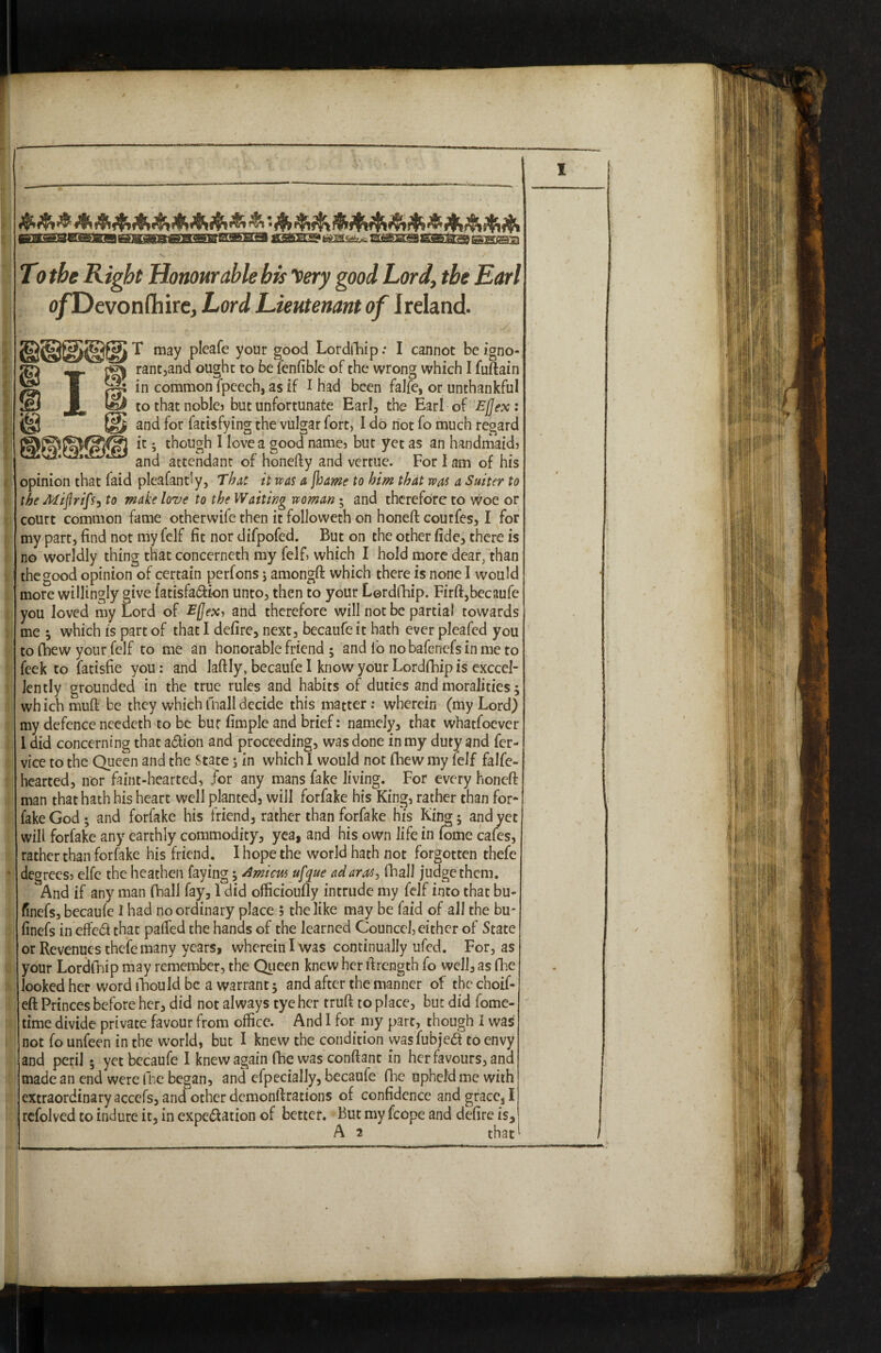 &&&■&&&&&&&&■& & •&&&&&&&&*&&&& ©2LMSeS5SMS8^SB®EDSSESEHa fiS^fciM^ SilSSgBassiHES To the Right Honourable his Very good Lord, the Earl o/Devonflhire, Lord Lieutenant of Ireland. ; . . ' ' X T may pleafe your good Lordfhip: I cannot be igno- rant,and ought to be fenfible of the wrong which I fuftain in common fpeech, as if I had been falfe, or unthankful to that noblej but unfortunate Earl, the Earl of Ejjex : and for fatisfying the vulgar fort, I do not fo much regard it • though I love a good names but yet as an handmaids and attendant of honefty and vertue. For I am of his opinion that faid pleafandy, That it was a [hame to him that was a Suiter to the Miftrifsy to make love to the Waiting woman ; and therefore to woe or court common fame otherwife then it followeth on honeft coutfes,1 for my part, find not my felf fit nor difpofed. But on the other fide, there is no worldly thing that concerneth my felf, which I hold more dear, than the good opinion of certain perfons; amongft which there is none I would more willingly give fatisfadfion unto, then to your Lordfhip. Firft,becaufe you loved my Lord of Ejjexs and therefore will not be partial towards me ; which is part of that I defire, next, becaufe it hath ever pleafed you to (hew your felf to me an honorable friend 5 and fo no baferiefs in me to feek to fatisfie you: and laftly, becaufe I know your Lordfbip is exccel- Jently grounded in the true rules and habits of duties and moralities $ which muff be they which fnall decide this matter: wherein (my Lord) my defence needeth to be bur fimple and brief: namely, that whatfoever 1 did concerning that adtion and proceeding, was done in my duty and fer- vice to the Queen and the State 5 in which I would not fhew my felf falfe- hearted, nor faint-hearted, for any mans fake living. For every honeft man that hath his heart well planted, will for fake his King, rather than for* fake God; and forfake his friend, rather than forfake his King 5 and yet will forfake any earthly commodity, yea, and his own life in fome cafes, rather than forfake his friend. I hope the world hath not forgotten thefe degreess elfe the heathen faying; Amicus ufque adaros> fhall judge them. And if any man (ball fay, I did officioufly intrude my felf into that bu- finefs, becaufe I had no ordinary place ; the like may be faid of all the bu- finefs in effedt that pafied the hands of the learned Counccl, either of State or Revenues thefe many years, wherein I was continually ufed. For, as your Lordfhip may remember, the Queen knew her ftrength fo well, as fhe looked her word fhou Id be a warrant; and after the manner of thcchoif- eft Princes before her, did not always tye her truft to place, but did fome- time divide private favour from office. And I for my part, though I was not fo unfeen in the world, but I knew the condition vvasfubjedt to envy and peril 5 yet becaufe I knew again fhe was conftant in her favours, and made an end were fhe began, and efpecially, becaufe flic upheld me with extraordinary accefs, and other demonftrations of confidence and grace, I refolved to indure it, in expedtation of better. But my fcope and defire is, A 2 that