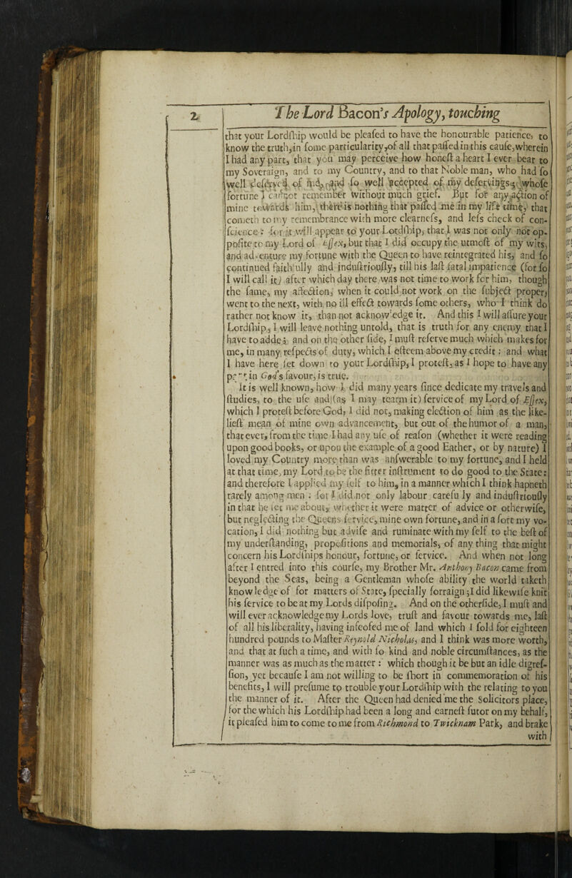 that your Lordfhip would be pleafed to have the honourable patience, to know the truth,in Come particularity^ all thatpaffedin this caufe, wherein I had any part, that you may perceive how honeft a heart I ever bear to my Soveraign, and to my Country, and to that Noble man, who had Co well dcfervca of Co well accepted of my defervings * whofe fortune! carrot rememfe without much grief. But for aqy action of mine towards him,: there is nothing that paifed me in my lift time, that, cometh to my remembrance with more clearnefs, and lefs check of con- fekflee •• lor it will appear to your Lordfhip, that I was not only not op. polite to my Lord oi t[jex» but that I did occupy the utmoft of my wits, and adventure my fortune with the Queen to have reintegrated his, and fo continued faithfully and induftrioufty, till his laft fatal impatience (for fo I will call itj after which day there was not time to work for him, though the fame, my affetiion, when it could not work on the fubjed proper) went to the next, with no ill effedd towards fome others, who I think do rather not know it, than not. acknow:edge it. And this I will allure your Lordfhip, I will leave nothing untold, that is truth for any enemy that I have to adde ? and on the other fide, I muft referve much which makes for me, in many refpe&s of duty, which 1 eftcem above my credit; and what 1 have here let down to your Lordfhip, I proteft,as I hope to have any pr;*■*; in God's favour, is true. It is well known, how l did many years fince dedicate my travels and ftudies, to the ufe andi(a$ I may tcarm it) ferviceof my Lord of £j]ex} which 1 preteft before God, 1 did not, making eleftion of him as the like- lieft mean of mine own advancement, but out of the humor of a man, that ever, from the time I had any ufe of reafon (whether it were reading upon good books, or upon the example of a good Eather, or by nature) 1 loved my Country more than was anfwerable to my fortune, and I held at that time, my Lord.to b? the fitter inftrument to do good to the State: and therefore 1 applied my self to him, in a manner which I think hapneth rarely among men : for I dkLnot only labour carefu iy and induftrioufly in that he let me about, whether it were matter of advice or otherwife, but neglcding the Queens fervi.ee, mine own fortune, and in a fort my vo¬ cation,! did nothing but advife and ruminate with my felf to the bell of my understanding, propofitions and memorials, of any thing that might concern his Lordfnips honour, fortune, or lervice. And when not long alter I entred into this courfe, my Brother Mr. Anthony Bacon came from beyond the Seas, being a Gentleman whofe ability the world taketh know ledge of for matters of State, fpecially forraign did Jikewife knit his fervice to be at my Lords difpofing. And on the otherfide, I muft and | will ever acknowledge my Lords love, truft and favour towards me, laft of all his liberality, having infeofed me of land which I fold for eighteen hundred pounds to Matter Reynold Nicholas, and I think was more worth, and that at fuch a time, and with io kind and noble circumftances, as the manner was as much as the matter: which though it be but an idle digref- fion, yet becaufe I am not willing to be fhort in commemoration of his benefits, I will prefume tp trouble your Lordfhip with the relating to you the manner of it. After the Queen had denied me the Solicitors place, for the which his Lordfhiphad been a long and earneft futor on my behalf, / it pfeafed him to come to me from Richmond to Twicknam Park, and brake I with