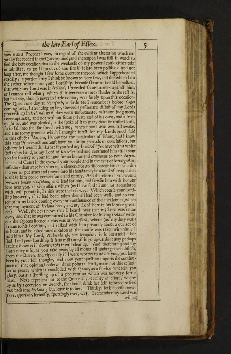 how true a Prophet I was, in regard of the evident alteration which na¬ turally fucceeded in the Queens nund*and thereupon I was ftill in watch to find the beft occafion that in the weaknefs of my power I could either take brminifter, to pull him out of the fire if it had been poffible: and not long after, me thought I faw fome overture thereof, which I apprehended readily; a particularity I think be known to very few, and the which I do the rather relate unto your Lordfhip, becaufel hear it fhould be talked, that while my Lord was in Ireland, 1 revealed fome matters againft him, or I cannot tell what; which if it were not a mear flander as the reft is, but had any, though never fo little colour, was furely upon this occafion. The Queen one day at Nonsuch* a little (as I remember) before Cujfes coming over, I attending on her, (hewed a patfionare diftaft of my Lords proceedings in Ireland, as if they were unfortunate, without judgment, contemptuous, and not without fome private end of his own, and all that might be, and was pleafed, as fhc fpake of it to many that (he trufted leaft, fo to fall into the like fpeech with me; whereupon I who was ftill awake, and true tomy grounds which I thought fureft for my Lords good, faid to this effect: Madam, I know not the particulars of Eftatc, and 1 know this, that Princes a&ions muft have no abrupt periods or conclufions, but otherwife 1 would think,that if you had my Lord of Ejjex here with a white ftaff in his hand, as my Lord of Leicester had,and continued him ftill about you for fociety to your felf,and for an honor and ornament to your Atten¬ dance and Court in the eyes,of your people,and in the eyes of forraignAm- baftadors,than were he in his right element: for,to dilcontent him as you do, and yet to put arms and power into his hands,may be a kind of temptation omake hup prove comberfome and unruly. And therefore it you would imonere borim claufulam, and fend for him, and fatisfie him with honour here near you, if your affairs which (as I have faid; I am not acquainted with, will permit it, I think were the beft way. Which courfe your Lord- (hipknoweth, if it had been taken then all had been well, and no con¬ tempt in my Lords coming over,nor continuance of thele jealoulies3wmch that employment of Ireland bred, and my Lord here in his former great- nefs. Well, the next news that I heard, was that my Lord was come over, and that he was committed to his Chamber for leaving Ireland with- out the Queens licence •* this was at Nonefucby where (as my duty was J I came to his Lordfhip, and talked with him privately about a quarter of an hour, and he asked mine opinion of the courfe was taken with him; I told him i My Lord, Nubecula eft* cho tranjibtt i it is butamut. but (hal> I tell your Lorddiip.it is as mifts are,if it go upwards,it may perhaps caufe a fnowre, if downwards it will clear up. And therefore good my Lord carry it fo, as you take away by all means all umbrages and diltalts from the Queen, and efpecially if I were worthy to advife you, (as 1 have been by vout (elf thought, and now your queftion imports the continu¬ ance of that opinion) obferve three points: Firft, make not this cdlatt- on or peace, which is concluded with Tyrone, as a fervice wherein you glory, tut as a (huffing up of a profecution which was not very fortu¬ nate. Next, reprefent not to the Qpeen any necdlity of eftate, where¬ by as by a coercion or wrench, (he thould think her felf inforccd to fend you back into he land ; but leave it to her. Thirdly, fcek accede mpor. tune, opportune) ferioufly, fportingly every way. I remember my Lord was