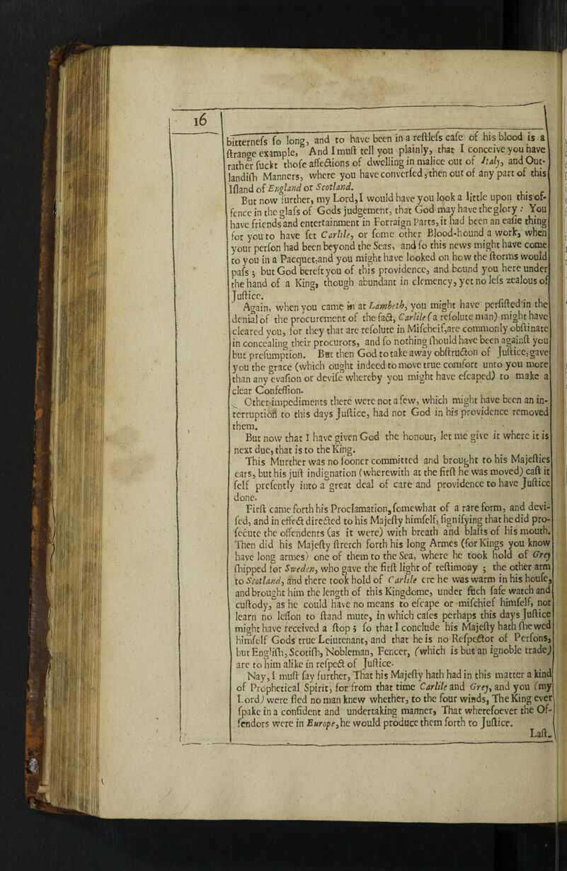 bltternefs fo long, and to have beciTin a reftlefs cafe of his blood is a ftranoc example, And Imuft tell you plainly^ that I conceive you have rather fuckt thofe affcaions of dwelling in malice out of Italy, andOut- landifh Manners, where you have converted 3then out of any part of this Ifland of England or Scotland. ' f But now further, my Lord,! would have you look a little upon thisol- fence in the glafs of Gods judgement, that God may have the glory: You have friends and entertainment in Forraign Parts, it had been an eaiie thing for you to have fet Carlile, or fome other Blood-hound a work, when your perfon had been beyond the Seas, and fo this news might have come to you in a Pacquet,and you might have looked on how the ftorms would pafs 5 but God bereft you of this providence, and bound you hereunder the hand of a Kin<r, though abundant in clemency, yet no Ids zealous of Juftice. , Again, when you came m at Lambeth, you might have perftited in the denial of the procurement of the fad, Car Me (a refolute man) might have cleared you, for they that are refolute in Mifchcif,are commonly obftinate in concealing their procurors, and fo nothing fhould have been againft you but prefumption. Bsi then God to take away obftrudon of Juftice, gave you the errace (which ought indeed to move true comfort unto you more than any evafion or devife whereby you might have efcaped) to make a clear Confeflion- # _ Other impediments there were not a few, which might have been an in¬ terruption to this days Juftice, had not God in his providence removed them. v But now that I have given God the honour, let me give it where it is next due, that is to the King. This Murther was no looncr committed and brought to his Majcfties ears, but his juft indignation (wherewith at the firft he was moved) caft it felf prefently intp a great deal of care and providence to have Jufticc done. Firft cameforthhis Proclamation5fomewhat of a rare form, and devi- fed, and in efted direded to his Majefty himfclf, fignifying that he did pro- fccute the offendenrs (as it were) with breath and blafts of his mouth. Then did his Majefty ftretch forth his long Armes (for Kings you know have long armes) one of them to the Sea, where he took hold of Grey flapped for Sweden, who gave the firft light of teftimony ; the other arm to Scotland, and there took hold of Carlile ere he was warm in his houfc3 and brought him the length of this Kingdomc, under ftich fafe watch and cuftody, as he could have no means to efcape or mifehief himfelf, nor learn no leilon to ftand mute, in which cafes perhaps this daysjuftice might have received a ftop 5 fo that I conclude his Majefty hath fhe wed himfelf Gods true Leiutenant, and that he is no Refpe^tor of Perfons, but Englifh, Scotifh, Nobleman, Fencer, (which is bus an ignoble trade J are to him alike in refped of Juftice- Nay, 1 muft fay further, That his Majefty hath had in this matter a kind of Prophetical Spirit, for from that time Carlile and Grey, and you (my Lord) were fled no man knew whether, to the four winds. The King ever fpake in a confident and undertaking manner, That wherefoever the Of¬ fenders were in Europe, he would produce them forth to Juftice. Laft.. : !