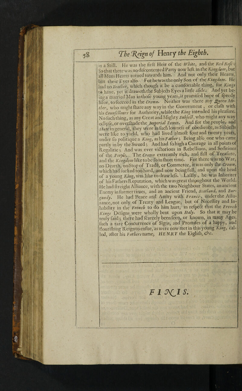 5§ The Reign of Henry the Eighth. ( \ 1 in a Still. He was the firft Heir of the White, and the RedRofe\ So that there was no difcontented Party now left in the Kingdom, but all Mens Hearts turned tovvards him. And not only their Hearts, but their Eyes allb- For he was the only Son of the Kingdom. He had no Rr other > which though it be a comfortable thing, for Kings t@ have, yet it draweth the Subjects Eyes a little afide; Andyet be¬ ing a married Man inthofe young years, it promifed hope of fpeedy Iline, tofucceed in the Crown. Neither was there any Queen Mo¬ ther^ who might (hare any way in the Government, or clafli with his Counfellours for Authority, while the King intended hispleaftire. No fuch thing, as any Great and Mighty suhjeU, who might any way ecl ipfe, or over [hade the Imperial Tower. And for the people, and State in general, they were in fitch lownefs of obedience, as Subjefts were like to yield, who had lived almoft four and twenty years, under fo politiquea King, as his Father^ Being alfo one who came partly inby the Sword}' Andhad fohigh a Courage in allpointsof P^egalitie 5 And was ever victorious in Rebellions, and Seditions of the People. The Crown extreamly rich, and full of Treafure, and the Kingdom like to be foinfhort time. For there was no Wai, no Dearth, no Stop of Trade, or Commerce, it was only the Crown, which had fucked too hard, and now being full, and upon the head of a young King, was like todrawlefs. Laftly, he was Inheriter of his Fathers Reputation, which was great throughout the World. He had (Height Alliance, with the two Neighbour States, an ancient Enemy in former times, and an ancient Friend, Scotland^ and Bur¬ gundy. He had Peace and Amity with France, under the Aflit- rance, not only of Treaty and League, but of Neceffity and In- hability in the French to do him hurt,' in refpeCt that the French Kings Defigns were wholly bent upon Italy. So that it may be truly faid 5 there had fcarcely been feen, or known, in many Ages, fuch a rare Concurrence of Signs, and Promifes of a happy, and flourifliing Reign to enfue, as were now met in this young King, cal¬ led, after his Fathers name, HENRT the Eighth, &c. • - f ■ • . ^ •' V S * ' * ; - - - 1 • \ F 1 JACl S. /