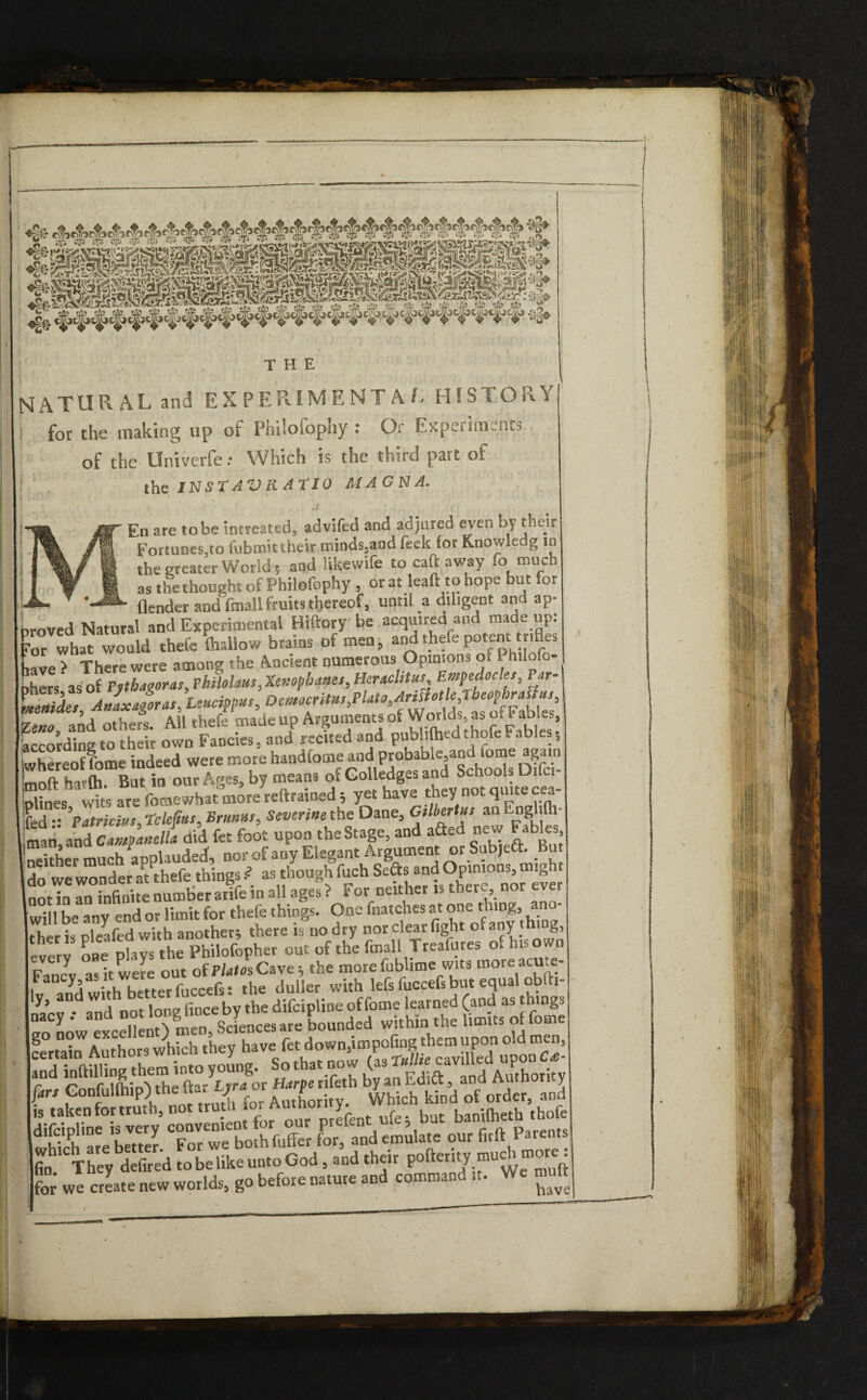 NATURAL and EXPERIMENTAL HISTORY i for the making up of Philofophy : Or Experiments of the Univerfe: Which is the third part of the INStAVRAflO MAGNA. ' are to be intreated, adviled and adjured even by their Fortunes,to fubmit their minds,and feck tor Knowledg to the greater World 5 and likewife to catt away fo much as the thought of Philofophy , or at leaft to hope but for — - (fonder and fmall fruits thereof, until a diligent and ap¬ proved Natural and Experimental Hiftory be acquired and ma e up. for what would thefe lhrdlow brains of men, and thefe potent trifles ,ave > There were among the Ancient numerous Opinions o. - “ilo.o- ihers as of Pythaooras,Philohus, Xenophanes, Heraclitus Empedocles, Var- 'mo and others. All thefe made up Arguments of W orlds as o. a abl.s, recordings their own Fancies, and recited and publifoedthofeFables, whereof fome indeed were more handlome and probable and .ome^am mnft haifti But in our Ages, by means of Golledgcs and octioois unci X,eS wits are (bmewhat more reftrained 5 yet have they not quite cea- fed - ’Patricias, telefms, Brums, Severine the Dane, Gtlhertus an EngWh- man and CatstfanelU did fet foot upon the Stage, and aSed new F..b,cs neither much‘aoplauded, nor of any Elegant Argument or Subjeft. ut do we wonder at thefe things Z as though fuch Sects and Opinions, might notTn ^ infinite number arife in all ages ? For neither is there nor ever (will be any end or limit for thefe things. One fnatches at one t.ung, ano the r is oleafed with another; there is no dry nor clear fight of any thing, IvrrviePhvfthePhilolophcr out of the fmall Treafures of his own Fancl as it were out of Plato*, Cave ; the more fublime wits more acme- 1 ,in»h hn-rer fucccfss the duller with lefs fuccefs but equal oblti ly, and with better  difeipline of fume learned (and as things Kwcc“^ and inftilling them into young. So that no w (as T«««e cavme P L, Gonfulfhip) the Be,“'(g J S«eS.T0rrbmhfofe for,tdemulate our firft Parents lfin They defired to be like unto God, and their pofteritymuci more C we Sate new worlds, go before nature and command it. We muft (