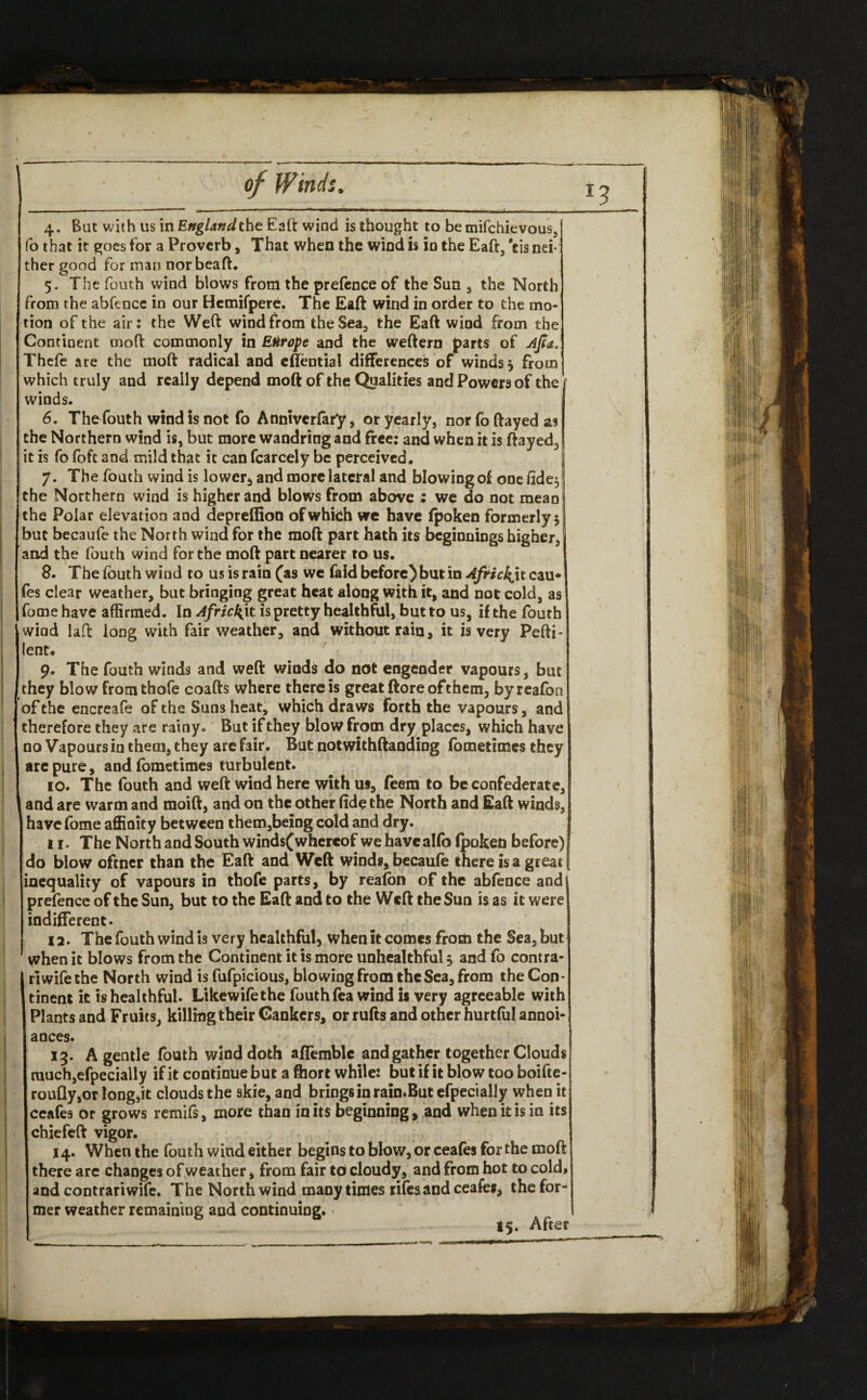 4. But with us in England the Eaft wind is thought to be mifchievous, fo that it goes for a Proverb, That when the wind is in the Eaft, Yts nei¬ ther good for man norbeaft. 5- The fouth wind blows from the prefence of the Sun , the North from the abfence in our Hemifpere. The Eaft wind in order to the mo¬ tion of the air: the Weft wind from the Sea, the Eaft wind from the Continent rnoft commonly in Europe and the weftern parts of Ajfa. Thefe are the moft radical and eflential differences of winds} from which truly and really depend moft of the Qualities and Powers of the winds. 6. The fouth wind is not fo Anniverfary * or yearly, norfoftayedas the Northern wind is, but more wandring and free: and when it is ftayed, it is fo foft and mild that it can fcarcely be perceived. j 7. The fouth wind is lower, and more lateral and blowing of one fide, the Northern wind is higher and blows from above : we do not mean I the Polar elevation and depreffion of which we have fpoken formerly $ but becaufe the North wind for the moft part hath its beginnings higher,! and the fouth wind for the moft part nearer to us. 8. The fouth wind to us is rain (as we faid before) but in African cau* fes clear weather, but bringing great heat along with it, and not cold, as fome have affirmed. In Africkjt is pretty healthful, but to us, if the fouth wind laft long with fair weather, and without rain, it is very Pefti- lent. 9. The fouth winds and weft winds do not engender vapours, but they blow fromthofe coafts where there is great ftore of them, byreafon of the encreafe of the Suns heat, which draws forth the vapours, and therefore they are rainy. But if they blow from dry places, which have no Vapours in them, they arc fair. But notwithftanding fometimes they are pure, and fometimes turbulent. 10. The fouth and weft wind here with us, feem to be confederate, and are warm and moift, and on the other fide the North and Eaft winds, have fome affinity between them,being cold and dry. 11. The North and South winds(whereof wehavealfo fpoken before) do blow ofcner than the Eaft and Weft winds, becaufe there is a great inequality of vapours in thofe parts, by reafbn of the abfence and prefence of the Sun, but to the Eaft and to the Weft the Sun is as it were indifferent. 12. The fouth wind is very healthful, when it comes from the Sea, but when it blows from the Continent it is more unhealthful 5 and fo contra* riwifethe North wind is fufpicious, blowing from the Sea, from the Con¬ tinent it is healthful. Likewifethe fouth fea wind is very agreeable with Plants and Fruits, killing their Cankers, or rufts and other hurtful annoi- ances. 13. A gentle fouth wind doth affemble and gather together Clouds rauch,efpecially if it continue but a fhort while: but if it blow too boifte- roufly,or longjit clouds the skie, and brings in rain.But efpecially when it ceafes or grows remifs, more than in its beginning, and when it is in its chiefeft vigor. 14. When the fouth wind either begins to blow, or ceafes for the moft there are changes of weather, from fair to cloudy, and from hot to cold, and contrariwife. The North wind many times rifes and ceafes, the for¬ mer weather remaining and continuing. - 15. After