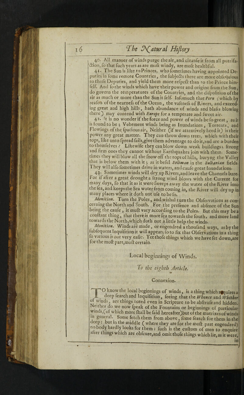 s 40. All manner of winds purge the air, and cieanfe it from all putrifa* ftiori, fo that fuch years as are moft windy, are moft healthful. 41. The Sun is like to Princes, who fometimes having appointed De¬ puties in fome remote Countries, the fubje&s there are more obfequious to thofe Deputies, and yield them more refpett than to the Prince him- felf. And fo the winds which have'their power and origine from the Sun, do govern the temperatures of the Countries, and the difpofition of the air as much or more than the Sun it felf. Infumuch that Peru (which by reafon of the nearnefs of the Ocean, the vaftnefs of Rivers, and exceed- ing great and high hills, hath abundance of winds and blafts blowing there ) may contend with Europe for a temperate and fweet air. !t is no wonder if the force and power of winds be fo great, as it is found to be 5 Vehement winds being as Inundations, Torrents v and Flowings of the fpacious air. Neither (if we attentively heed ir^) is r heir J poWer any great matter. They can throw down trees, which with their tops, like unto fpread fails,give them advantage to do it,and are a burden to themfelves .* Likewife they can blow down weak buildings^ ftrong 2nd firm ones they cannot without Earthquakes join with them. Some¬ times they will blow all the fnow off the tops of hills, buryng the Valley that is below them with it 5 as it befel Solimzn in the Sultanian fields. I hey will alfo fometimes drive in waters, and caufe great Inundations. 43/ Sometimes winds will dry up Rivers,and leave the Channels bare. For if after a great drought a ftrong wind blows with the Current for many days, fo that it as it were (weeps a way the water of the River into t he tea, and keeps the Sea water from coming in, the River will dry up in many places where it doth uot ufe to be fo. Monition. Turn the Poles, and withal turn the Obfetvations as con¬ cerning the North and South. For the prefence and abfence of the Sun being the caufe , it muft vary according to the Poles. But this may be a conftant thing, that'thereis morefea towards the fouth, and more land towards the North,which doth not a little help the winds. Aionition. Winds are made, or engendred a thoufand ways, as by the lubfequent Inquifition it will appear^ fo to fix that Obfervations in a thing fo various is not very eafie. Yet thofe things which wehavefet down,are for the moft part,moft certain. Local beginnings of Winds. To the eighth Article. Connexion. PO know the local beginnings of winds, is a thing which inquires a £ deep fearchand Inquifition, feeing that the Whence and Whither of Winds, are things noted even in Scripture to be abftrufeand hidden. Neither do we now fpeak of the Fountains or beginnings of particular winds.(of which more fhall be faid hereafter)but of the matrixes of winds tn general. Some fetch them from above, fome fearch for them in the deep: but in the middle ( where they are for the moft part engendred) no body hardly looks for them: fuch is the cuftom of men to enquire mer things which are obfcure,and omit thofe things which lie, as it were, /