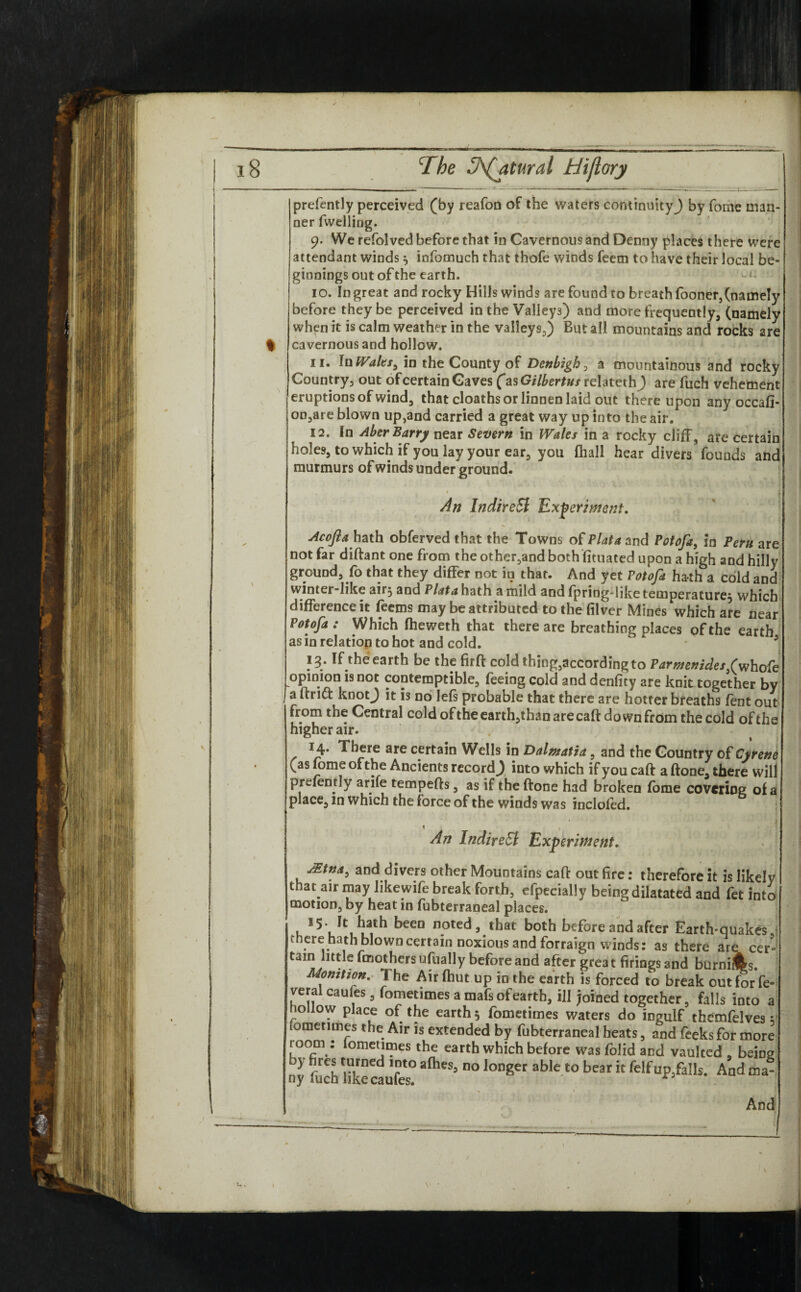 % prefently perceived (by reafon of the waters continuity^) by fome man¬ ner fwelling. 9. We refolved before that in Cavernous and Denny places there were attendant winds} infomuch that thofe winds feern to have their local be¬ ginnings out of the earth. 10. In great and rocky Hills winds are found to breath fooner, (namely before they be perceived in the Valleys) and more frequently, (namely when it is calm weather in the valleys,) But all mountains and rocks are cavernous and hollow. ^ ii- In Walts, in the County of Denbigh, a mountainous and rocky Country, out of certain Caves fas Gilbertus relateth ) are fuch vehement eruptions of wind, that cloaths or linnen laid out thereupon any occafi- on,are blown up,and carried a great way up into the air. 12. In Aber Barry near Severn in Wales in a rocky cliff , are certain holes, to which if you lay your ear, you (hall hear divers founds and murmurs of winds under ground. An In dire Si Experiment. Acofla hath obferved that the Towns of Plata and Potofa, in Peru are not far diftant one from the other,and both fituated upon a high and hilly ground, fo that they differ not in that. And yet Potofa hath a cold and winter-like air} and Plata hath a mild andfpriog-liketemperaturej which difference it feems may be attributed to the filver Mines which are near Potofa: Which fheweth that there are breathing places of the earth as in relation to hot and cold.  * 5 13. If the earth be the firft cold thing,according to Parmenides/whofe opinion is not contemptible, feeing cold and denfity are knit together by a ftri<ft knotj it is no left probable that there are hotter breaths lent out from the Central cold oftheearth,than are caft down from the cold of the higher air. 14. There are certain Wells in Dalmatia, and the Country of Cyrene (as fome of the Ancients record^) into which if you caft a ftone, there will prefently arife tempefts, as if the ftone had broken fome covering of a place, m which the force of the winds was incloled. 1 * An IndireSl Experiment. j£tna} and divers other Mountains caft out fire: therefore it is likely that air may likewife break forth, efpecially being dilatated and fet into motion, by heat in fubterraneal places. *5- It hath been noted, that both before and after Earth-quakes, there hath blown certain noxious and forraign winds: as there are cer» tain little fmothersufually before and after great firings and burniifes. Monition. The Airfhut up in the earth is forced to break out for fe¬ deral caufes, fometimes a mafs ofearth, ill joined together, falls into a hollow place of the earthy fometimes waters do ingulf themfeives v fometimes the Air is extended by fubterraneal heats, and feeks for more room : iometimes the earth which before was folid and vaulted , being S !uch hkecaufes?°lMger #ble- to bear“ felfBP=falls- And And;