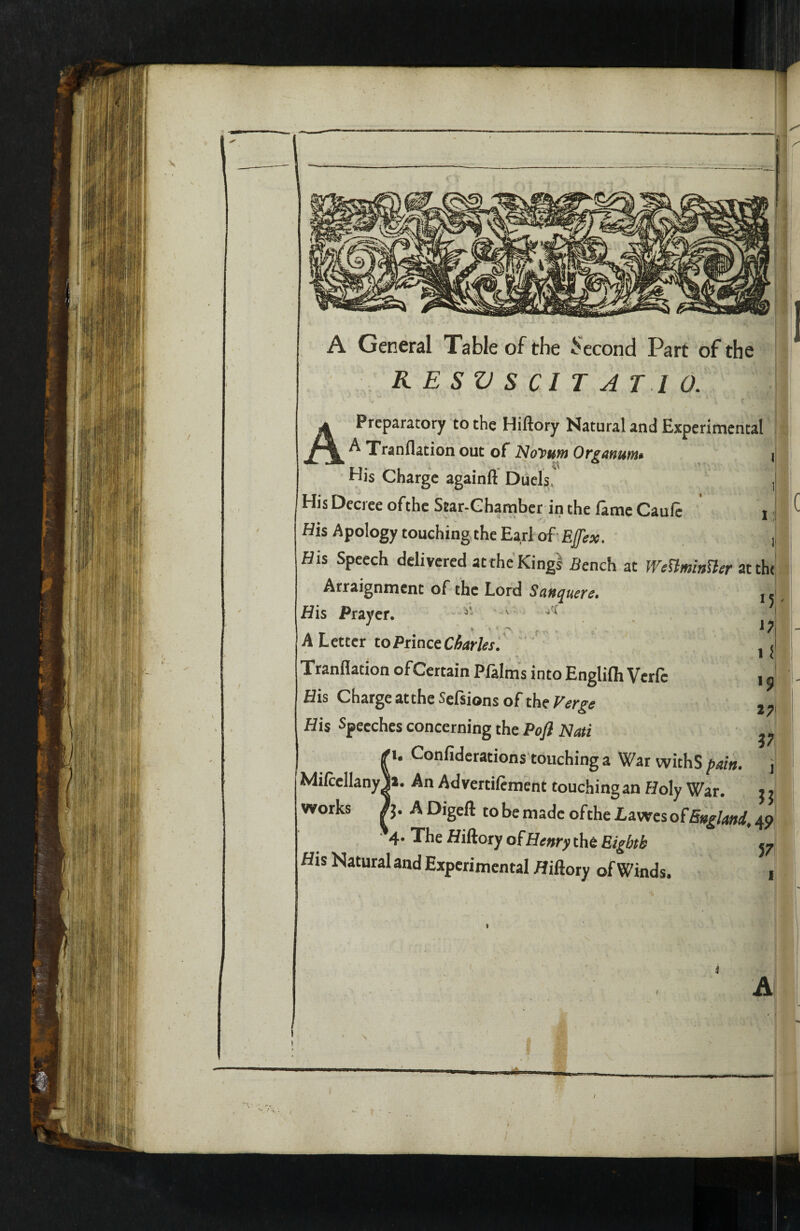 A General Table of the Second Part of the RESVSCIT AT 10. Preparatory to the Hiftory Natural and Experimental A Xranflation out of Noyuw Organunit i His Charge againfi Duels. , His Decree ofthc Star-Chamber in the lame Cauft i i His Apology touching the Earl of - Ejfex. ,, His Speech delivered at the King! Bench at WenminUer Arraignment of the Lord Sauquere. j. His Prayer. , A Letter toPnaceCharUsf Xranflation of Certain Plalms intoEnglifh Verfe His Charge attheSefsions of thi Verge His Speeches concerning the Pofl Nati '1. Confiderations touching a War withS pain. MilccllanyJ*. An Advertifiment touching an Holy War. works Fj. ADigeft tobemadcoftheI,awcsof5»^Lj»</,4p *4. Xhe Hiftory ofHenry the Bigbtk His Natural and Experimental Hiftory of Winds, 57 A