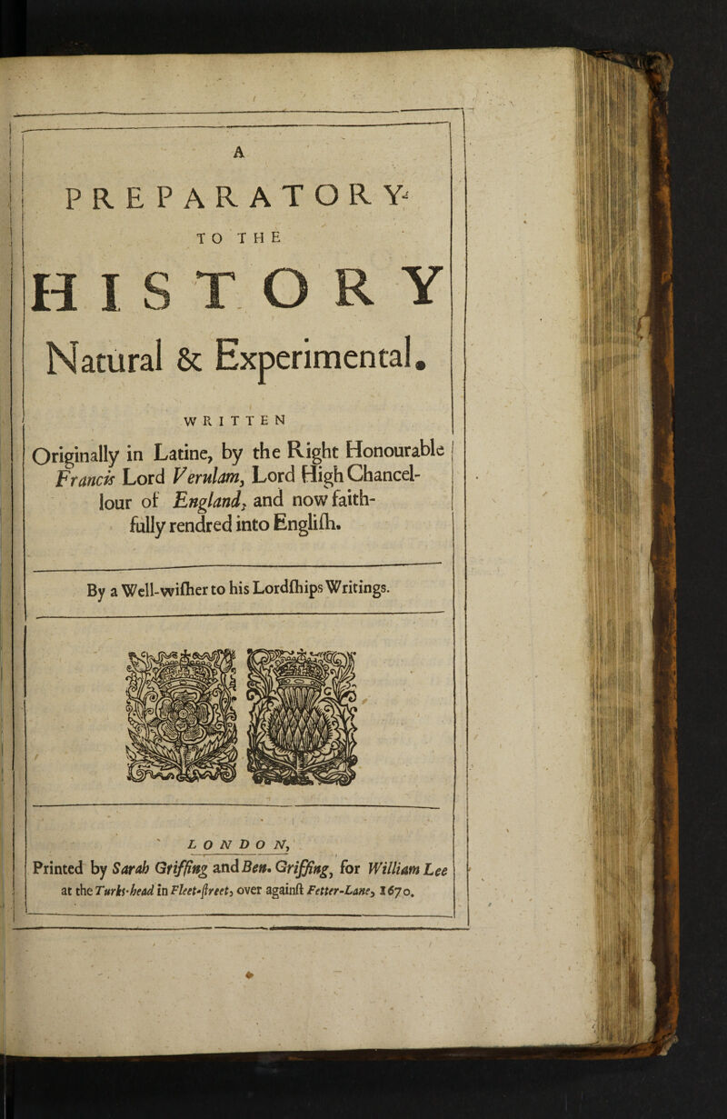 / A PREPARATORY- T O T H E H I ^ O R Y Natural & Experimental, - / I WRITTEN I Originally in Latine, by the Right Honourable Francis Lord Verulam, Lord High Chancel- lour of England^ and now faith¬ fully rendred into Englifh. By a Wcll-wiflier to his Lordfliips Writings. J. (, LONDON, Printed by Sarah Gtifflng 2LnABen.Griffing^ for William Lee at the TurkS‘head in Fleet^^reety over againft Fetter-Lane^ 1^70,