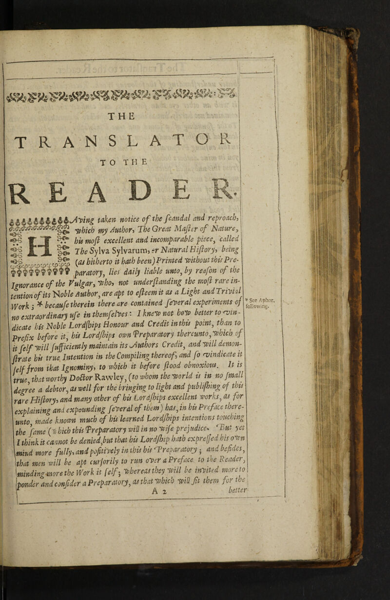 THE TRANSLATOPv TO THE I — R E A D E _ yittg taken notice of the fcandal and reproach^ tobich my Author, The Great Majler of Nature, ^ W jr ^ bit moft excellent and incomparable piece, called ^ The Sylva Sylvarum, #r Natural Hiftory, being {pibitherto it hath been)Printed tcithoutthisPre- • paratdry, lies daily liable unto, by reafon of the Ignorance of the Vulgar, ttho, not under funding the mof rare in¬ tention of its 'fioble Author, are apt to efteem it at a Light and Triitkl Work i ^ becaufe therein there are contained feyeral experiments of no extraordinary ufe in tbemfelVes t I knetv not boto better to rvin- dicate his Noble Lordjbips Honour and Credit in this point, than to Prefix before if, hit Lord/hips ownfreparatory thereunto,xchich of itfelfycill Juficiently maintain its ^Authors Credit, and yiill demon- ftrate his true Intention in the Compiling thereof, and fo rvindicate it /(If from that Ignominy, to which it before flood obnoxiotu. It is true that worthy Do£torKa.wky,(towbom themrld is in nofmall degree a debtor, as well for the bringing to light and publifling of this rare Hiflory, and many other of his Lord/hips excellent works, as for explaining and expounding feyeral of them) has, in his Preface there¬ unto made known much of his learned Lordjlips intentions touching the ’fame (thich this Preparatory will in no wife prejudice, 'but yet I think it Lnot be denied,but that his Lord/hiP hath cxprejjed his oten \mind more fully, and pofitiyely in this his •Preparatory; and befidcs, Ithat men will be apt curjorily to run oyer a Preface to the Reader, \minding more the Work it {elf-, Uereos they-will be inyited more to Itonder and confider a Preparatory, as that tehich yfUfit them for the A 2 - better ^ See Aplior. following. ..-is