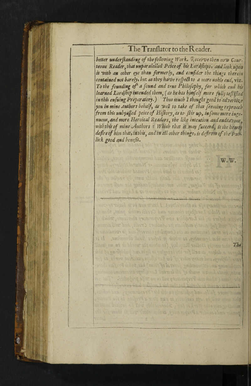 The Tranflator to the Reader. better underflanding of thefoUowmg Work* ^eceinjetben €our- teom Readery that mparalelied Peiceof his Lord/Jjips, and look upon it ypith an other eje than formerly^ and eonfldcr the things therein j contained not barely^ but as they harve reJpeB to a more mhk end, viz. To the founding of a found and true Pbilofophy^ for mhkh end his learnedLordjhipintended themy (as be has himfelf more fully teftified in this enfuing Preparatory-) Thus much 1 thought good to adyeiti^e ^ou in mine Authors behalf as y^eU to take of that feemingreproachl from this unlydffed peice of Hifloryy as tO' flir up^ in fome more mge^ |! nuouSy and more HeroicaJ Readersy the like intemion andendearonrf with this of mine Authors Which that it may fucccedy is the hearty \ ' defy e of him thatymthf andin all other things i is defir out of the Ptttr- lick good and benefit* W.W. i! • - /