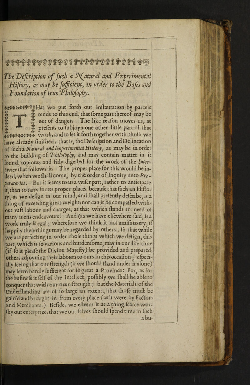 The Defer ipion offucb a Jsfatural and Experiment all Hifiorj/j as maj be jufficienty in order to the Bajis and Foundation of true Thilofopby* we put forth our Inftauration by parcels % % tends to this end, that (bmc part thereof may be § 1 ^ out of danger. The like realbn moves us, at % f prefent, to Tubjoyn one other little part of that work, and to let it forth together with thole we have already finifiied ,* that is, the Defeription and Delineation of fuch a Natural and Experimental HiUorj^ as may be in order to the building of Thilofoplp^, and may contain matter in it found, copiouS) and fitly digefted for the work of the Inter¬ preter that follows it. The proper place for this would be in¬ deed, when we (hall come, by tht order of Inquiry unto Pre-^ paratories. But it Icems to us a wiler part, rather to anticipate it than to tarry for its proper place, bccaufe that fuch an Hifl;o> ry, as we defign in our mind, and (hall preftntly delcribe, is a thing of exceeding great weight, nor can it be compalTcd with- out vaft labour and charges, as that which (lands in, need of many mens endeavours. And (as we have ellcwherc faid, is a work truly R cgal; wherefore we think it not amifs to try, if happily thefe things may be regarded by others ^ (b that while we arc perfeding in order thole things which wc defign, this part, which is fo various and burdenlbme, may incur life time (if foit plealethe Divine Majefly) be provided and prepared, others adjoyning their labours to ours in this occafion elpeci- ally feeingthat our ftrength (ifwe (hould ftand under it alone} may feern hardly lufiicient for fi)great a Province: For, as for thebufinefs it felf of the Intellea:, pollibly we (ball be ableto conquer that with our own ftrength; but the Materials of the Underftanding are of fo large an extent, that thofe miift be ;gaind and brought in from every place (as it were by Fadors and Merchants.} Befidcs wc eftcem it as a thing fcarce wor¬ thy our enterprize, chat wc our Iclves fhould fpend time in fuch