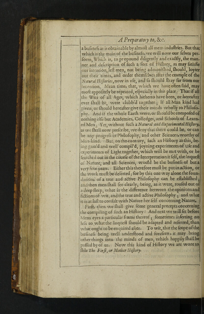r A Preparatory tOy &c. a bufmefsas is obtainable by almoft all mens indaftries. But that which is the main of the bufinefs, we will now our felvcs per¬ form, Which is, to propound diligently and exadly, the man¬ ner and defeription of fuch a fort of Hiftory, as may fatisfic our intention, left men, not being admonilhcd^lhould, loyter out their timesjand order themfelves after the example of the Natural Hi^oriesin ufe, and lb fhoiild ftray far from our [ntention. Mean time, that, which we have often faid, may moii appofiteiy be repeated, clpecially in this place,* That if all the Wits of all Ages, which hitherto have been, or hereafter ever fliali be, were clubb'd together; If all Man kind had :^iven, or fliould hereafter give their minds wholly to Philofb- phy. And if the whole Earth were, or fhould be compofed of nothing elfe but Academies, Collcdges, and Schools of Learn¬ ed Men ; Yet, without inQ\\2L Natural and Experimst^dBifloryi as we fhail now preferibe, we deny that there could be, or can be any progrels in Philofophy, and ocher Sciences^wortliy of |lvka*kind. on the contrary, fuch an Hiftory as this, be¬ ing gam'd and wcll 'compilM, joyning experiments of ofeand experiments of Light together, which will be met with, or be fearchtd out in the cburle ofche Interpretation it (elf, theinqueft of Nature, and alLScicnces, would be the bufincGof buta veryfewyeaTs. Either this therefore muft be put in adion, or the work muft be dcierted j for by this one way alone the foun¬ dations of a true aud a<5ti.ve Philofophy can be eftabliflied 5 and then men fliall fee clearly, being, as it were, roulcd out of adeepfleep, what is the difference between the opinions and fiiStionsof wit, and the true and adive Philofophy ^ and what ic isatiaftto conlult with Nature her lelf concerning Nature. Firft, then wcfliall give fome general precepts concerning j the compiling of fuch an Hiftory .* And next we will (ec before [ Mens eyes a particular frame thereof; (bmetimes inferdng no hefs to what the Inqueft fhould be adapted and referred, than what ought to be enquired after. To wit, that the (cope of the bufinels being well underftood and foreften, it may bring other things into the minds of men, which happily (hall be psiTedbyof us. Now this kind of Hiftory we are wont to ftileX^^ Firfi, or Mother Hifior \ 1 i t i* •V ■I I ! I 1'^ If i i| V I > ,-I i f 1 ! j ■ 7 I V J