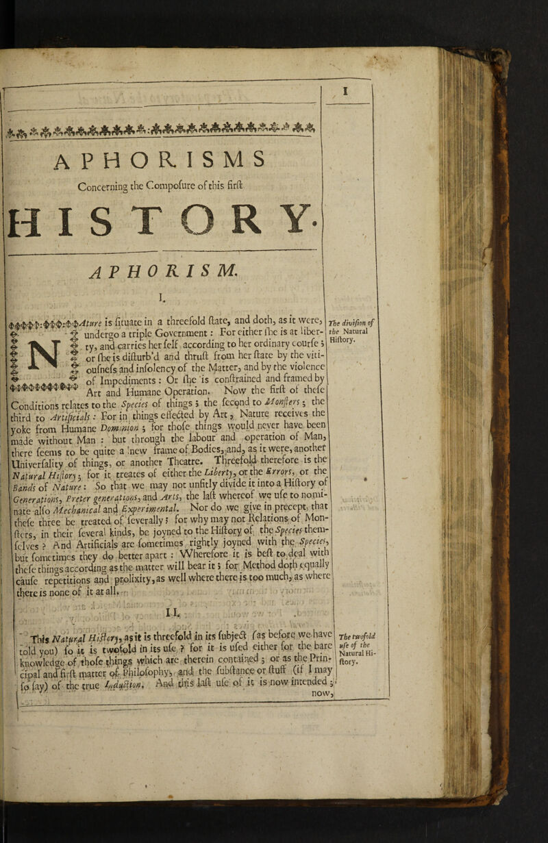 aphorisms Concerning the Compofure of this firft HISTORY APHORISM. / ' The divifion of I is iituate in a threefold fiiate, and doth, as it were^ . ^ * *♦> undergo a triple. Government: For either llie is at liber- U/je Natural t ® ty, anchcarries her fclf according to her ordinary courfe 3 % 1^1 orlbeisdifturb’d and thruft from herftate bytheviti- S ^ ^ t oufnefs and infolency of the Matter^ and by the violence T of Impediments: Or ll]e’is contained and framed by Humane Operation. Now the firft of thefe Conditions relates to the Species of things 5 the fecond to Movers; the third to Aru0aIs: Votin things eftedied by ArtNature receives the yoke from Humane Domimon ; for thofe things vvould never have been made without Man : but through the labour and operation ot Man, I there feems to be quite a Inew frameof Bodies,^and, as it were, another Univerfality of things, or another Theatre. Thre.efqid therefore is the ]NaturdHillorj^ for it treates of either the or the or the ]Bandso^ Nature: So that we may not unfitly divide it into a, Hiftory or l‘G(/ieratio}isy Preter pencractons•i2ivA Artsthe laft whereof weufetonomi- mate alfo Mechanical an4 ExperimentaL Nor do we give in precept, that thefe three be treated of Severally f for why may not Relations, of Mon- ftcrs, in their feveral kinds, be joyned to the Hiftory of; thQ Species them- fclves > And Artificials are fometimes rightly joyned with the^ Species, but fomctimes they do better apart : Wherefore it is beft to deal with thefe thiiias according as the matter will bear it > fo^i Method dpph equally caufe repetitions ai)d prolixity, as well where there |s too much, as where I there is none of itatalhrr . e.ji. i > . A- IL ' This Natural BiBcru mt is threefold in its fubjea fas before we have told you) fort is twofold in its ufe,?' for it is ufed either for thefoare knowledge of'thofe things which are therein contained 5 cipal ana firft itiatter fubftanc^ or ftuff (if I may ^ fo fay) of- the true Ai^ this laft ufe: of it is now intended The twofold ufe of the Natural Hi¬ ftory. nowv