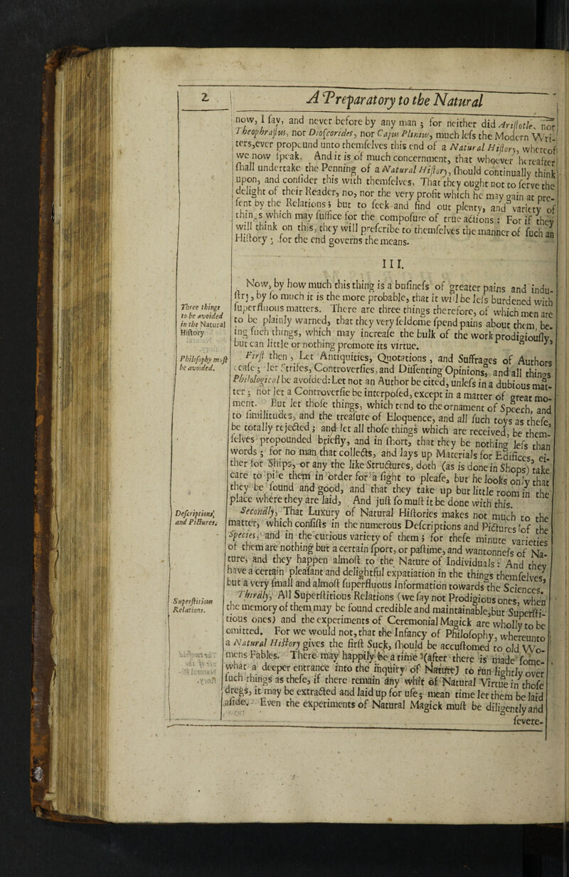 A Treparatory to the Natural Three things to be avoided in the Natural Hiftory Pbilofophy mu ft be avoided. Deferiptions) and PiHureSi Superflitiottf Relations. id; \o : -'■ri now, I fav, and never before by any man ; for neither did ^rtilotk. ilw Theo’^hrLtftti, nor Dw^condn, nor Cnjitt PIikik, much iefs the Modern W'ri ' tcrsjcvcr propound unto thcnifclvcs this end of a Namral Hilhry, whcrcofi we novv fpeak. And it is of much concernment, that whotwer hercaftcrl ftall undertake the Penning of a A'arKr.Z/yifjf^r,, (hould cjntinually think upon, and conlider this with themfelves, That they ought not to ferve the delight of their Reader, no, nor the very profit which he may sain at nre- fent bythe Relations 5 but to feck-and find out plenty, and variety of tmn.s which may luffice for the compofureof trueadtions; Forif thev wi think on tins, they will preferibe to themfelves the manner of fuchan Hutory ♦ ior the end governs the means. , III. Kow. byhowmuchthisthingisabtifinefs of greater pains and indu- Itrj 5 by lo much it is the more probable, that it wvl be Jefs burdened with iuperfliioLis matters. There are three thinos therefore, of which men are to be plainly warned, that they very feldome fpend pains about them be mg inch things, which may increafe the bulk of the work prodiaiouflv' but can little or nothing promote its virtue. a j Firjt then , Ltt Antiquities, Quotations, and Suffrages of Authors ccafe ; let Strifes, Controverfics, and Dufenting Opinions, and all thinas PMalogu^ be avowed: Let not an Author be cited, unlefs in a dubious mal ter; not let a Controvcrfic be intcrpoled, except in a matcer of great mo- things, which tend to the ornament of sJech and to Imiilituaes, and the treafutc of Eloquence, and ail fuch tovs as rhofo be totally rejeaeci ,• an^ let all thofe things which are received, be them- lelvcs* propounded briefly, and in fhort, that they be nothincr Jefs than words; for no maadiat collets, and lays up Materials for Edifices ei ther for any the like Strudures, doth (as is done in ShoDs/take care to pile them m order foi a fight to pleafe, but'he looks only that they be, found and good, and that they take up but little room in the place where they are laid, , And juft fo muft it be done with this. Secondly^ Ihat Luxury of Natural Hiftories makes not much to the matter, which confifts in the numerous Deferiptions and Pidturcs'of the ■SpforSj'and in the'eurious variety of them; for thefe minute varieties of them ate nothing but a certain fport, or paftime, and wantonnefs of Na ture, and they happen almoft. to the Nature of Individuals • And thev lave a certain pleafant and delightful expatiation in the thiners themfelves^ but a very fmall and almoft ftiperfluous Information towards the Sciences ’ Thirdly^ AllSupctftitious Relations (we fay not Prodigious ones when the memory of them may be found credible and maintainable,but Suneffti tious ones) and the experiments of Ceremonial Magick are wholly to be omitted. For we would not, that the Infancy of Philofophy, whcreimro a Natural h,Bo^ gives the firft_ Suck, flwuld be accuftonied to old Wo¬ mens Fables. There- may* happifyifee a nine Ifaftcr • there fis made Lome whar a deeper entrance iPto the,inquiry of Matifte) to fun lightly over Inch rhinos as thefe, if there reniain any wh'if of'Natural -Virtue in thofe regs, it may be extraifted and laid up for ufe 5 mean time let them be laid .aiide.- Even the experiments of Natural Magick muft be diligently arid , fevere-
