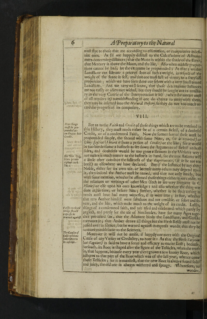 ' ' J.. •I //cn? things ^ muji be pro- \ pounded ac- ctrding to heir Credit. Vol -O/t See'f^'ov. Org;: libro primo Aphor; 118. lib* 1. '< FaJfly received things (hould ’ exprejtr be i warned againjf r ^ * » ■ - TheCavfesof \falfe opinions \fometimes to be infedeu. - muft flye to thofe that are according to cftiiwafion, or comparative indefi¬ nite ones. As (if we happily- diftruft to the Calcufations of Aftrond- mers- concerningdiftancesj that the Moon is within the fhade of‘the Earth, that Mercury is above the Moon, ahd the like. Alfo when middle propor¬ tions cannot be bad5 let the cttreams be propounded ; As that a Weaker^ LoadftonC'Can Elevate apcice df Iron of fuchaweight, in rdpedt of the weight of the Stone-it felf, and that one moft full of virtue^to a fixtyfoM, proportion ^ which-we have feeii done our fclves with a very fmall armedi Loadftorie. And vv'e very well kiiawa that ‘thore determinate Inftances are not eafily or often met withal/biit they lEouId be fought out as auxilia'-' ry in the very CoUffc of the Interpretation it fejf i^when the matter mdft of all requires itj rK>rwithftanding'if one do chance to meet vv^ith them, they may be inferted into the Natural Htfior), fo they do not too much re¬ tard the-progrefs oi its compofurc. VI IE But as to the Faith and Credit o^tho(e things which are to be received in thisHiftory, they muft needs either be of a certain BeJeif, of a doubtful Credit, or of a condemned Faith.^ Now the former fort of thefe muff be propounded fimpJy, the fccond with fome Note, as, (it is reported) or (thej fa)) or (/heard it from a perfon of Credit) or the like; for it would be too burdenfome a bufinefs to fet down the Arguments of Belcif on both Tides, and doubtlefs would be too great 0-Remora in the Writers way* nor makes it much matter to the bufinefs in hand, for the true Axioms will a little after convince the falfenefs of iht Expermentt, (i( it be not too breif) as elfewhere we have declared. But if the InRance be any thincr Noble, either for its own ufc, or becaufc mariy others may depend upon it, then indeed the Author muft be named, and that not only barely, but with fome mention, whether he affirmed thofe things cither upon credit, as the relations or writings of other Men (fuch as are very frequent in cf Plinie) or elfe upon his own knowledge 5 and alfo whether the thino- was done in-his time, or before him 5 further, whether it be fuch a thfno-as needs muft have had many witneffics, if it were true ; in fine, whetlier that very Author himfdf were fabulous and not credible, or fobfr and fc- verc, and the like, which make much to the weight of its credit. Laftly, things of a condemned faith, and yet ufed and celebrated, which partly by ocglea, and partly for the ufc of Similitudes, have for many Ages toc^e- thcr prevalied (as, that the Adamant binds the Loadftone, andCariike enervates k 5 that Amber draws all things but the Herb Bafil) muft not be palled over in filencc, but be warned againR in exprcTs words, that they be no more troublefome to the Sciences. Moreover it will not be araifs, if happily one meet with the Original Caufeof any Vanity or Credulity, to note it: As that thoFierh SatjrUm%. \' (or Ragrsort) is faid to have a force and efficacy to excite Luft 5 becaufe,^ forfoeth, its Root is ih^ed aftrr the figure of the Teftkles, when the truth' is, that happens, becaiiffi every year tfoegrows anew knotty Root, which adheres to that part of the Root which was of the laff year, whence come thofe Tcfticles; for it is manifeft, that the new Root is always found folidi and juicy, the old one is always withered and fpungy. VVherefore,'no'' 'bonder, I.