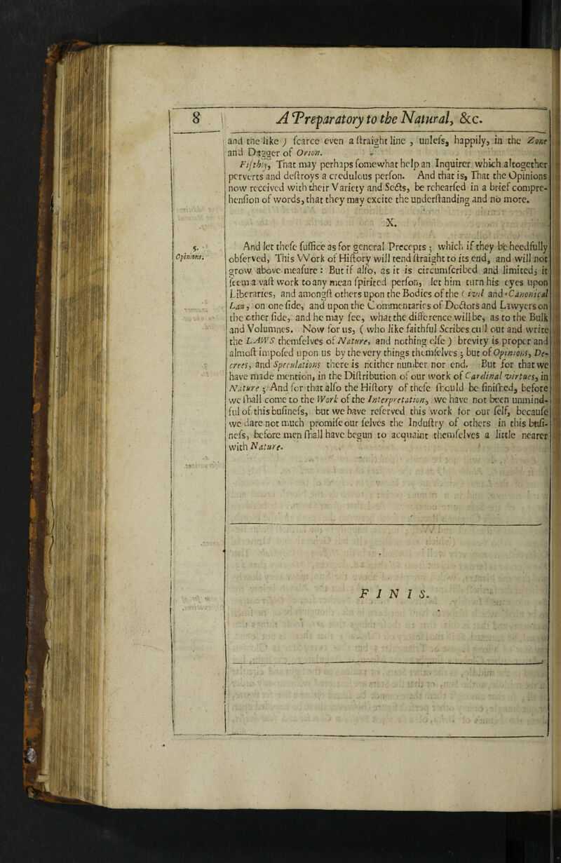 8 Opinions. A Preparatory to the Natural, 8cc. and the like J fcarce even a (Iraight line , unlefsj happily, in the and Dagger of Orton. * ' Fifthly, That may perhaps fomewhat help an Inquirer which altogether perverts and deftroys a credulous perfon. And that is. That the Opinions now received with their Variety and Setfts, be rchearfed in a brief compre-^ henfion of words, that they may excite the underftanding and no more. ‘ ' L >v- :.-• X. And let thefe fuffice as for general Precepts 5 which if they be hccdfully obferved, This Work of Hiftory will tendftraightto its end^ and will not grow above-meafurc: But if aJfo, as it is circumfcribcd and limited, it feem a vaft work to any mean fpirited perfon, let him turn his eyes upon Liberaries, and amongft others upon the Bodies of the (ivd and* Canonical Lave, on one fidcj and upon the C ommentaries of Dc(ftors and Lawyers on the ether fide,^ and he may fee, what the difference will be, as to the Bulk and Volumnes, Now for us, ( who like faithful Scribes cull out and write the LAWS themfelves of Naturcy and nothing clfe ) brevity is proper and almoft impofed upon us by the very things themiclves ^ but of Opnions, De- crees, and Speculations there is neither nuniber nor end, But for that we have made mention, in the Diftribution of our work of Cardinal 'virtues, in Nature ; And for thatalfo the Hiftory of thefe fnculd be finilTcd, before we ft^ll come to the Work of the Interpretation, we have not been unmind¬ ful of this bufinefs, but we have referved this work for our fclf, bccaufe wc dare net iTiUch promife our Iclvcs the Induftry of others in this btifi- nefs, before,men fhall have begun to acqiiamt themfelves a little nearer with Nature. > : > i 'h FINIS. I