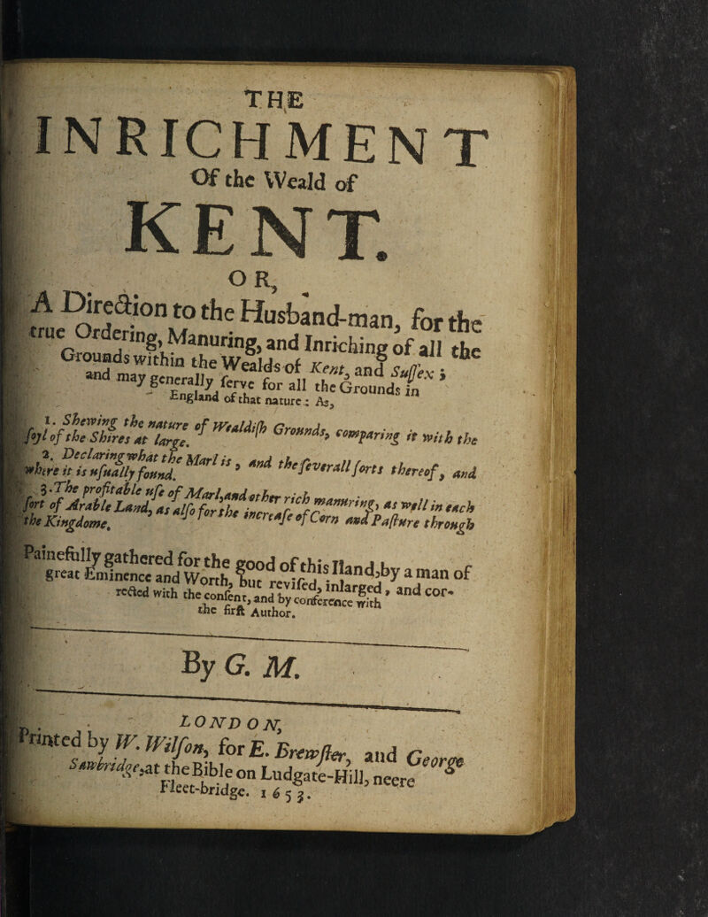 THE Of the Weald of trU Gmund??’KMa!1Uring) and Inrid^g < Gioynds within the Wealds of Kent and < I nd may generally fen/e for all the Ground England of that nature : As, fyl IftCThVehriZ). ef mM,[h GrBH”ds> emt*rm ^htre^‘i!7fuilTjfZU Marl'S 9 MA thefev,ratlforts t $.The profitable nfe of Marl andetl,— • l hyAU,.L.4J^fS'«*<*—*<- - t he Ktngdome, Painefully gathered for the great Eminence and Worth, l'c,r^vife^> inlarged, and cor the firftAloi:.COnfCrfnCCirh LONDON, • IVilfon^ for £. Brtwfc Ludgate- fleet-bridge. 1652. Smbrido,