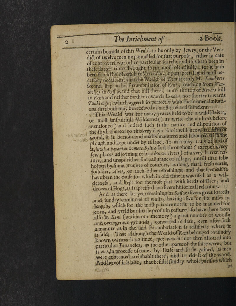 -■ Tfee ltirichmnt of certain bounds ofthis Weald.to be only by Jewry, or the Ver- dift of twelve men impannelltd for that purpole, either in cate of ccntroverfie,or other particular tearch; and this hath been in thefe latter times brought forth moil plentifully : fork hath been fouridby divers lateferfdia», uponjpecialUhd tnoftne- ceflary occafions, thattheWeald of Kent is truly M. Lamberts fecond ftcp in his Perambulation of Kent, reaching from Wm- 0beifej in Suff .wind that hill there, unto the top of Rivers hill in Kenl;and neither farther toward* London, nor fhorter towards Tunbridge; which agreeth fo perfeftly with the former limitati¬ ons,that both may be received as moft true and Sufficient. This Weald was for many yeares held to be awildDeterr, or moft unfruitfuU Wildernets( as write the authors before mentioned*) and indeed fuch is the nature and difpofition or Tthe,foyl thereof to tins very day: fork will grow wood, if it be not continually manured and laboured With the plough and kept underby tillage; fo as it may truly be. laid of itjnculis parantur vomen Sylv£-It is throughout ( except 1ft very few places adjoyning to brooks or rivers) of a very barren na¬ ture, and unapt either for pafturage or tillage, until! that it be holpen by fome manner of comfort, as dung, marl, frelh earth, - foddder, allies, or fuch Other refreffiings; and thatfeemethto have been the caufe for which in old time it was ufed as a wil- dernefs , and kept for the moft part with herds of Deer, and droves of Hogs,as is fpecifkd in divers hiftoricall relations. And as there be yet remaining in Sufix divers great forrefts and fundiy commons or wafts, having five’or fix miles in length, which for the moft part are not fit to be manured for corn, and yeeld but litttle profit in paflure; fo have there been alfo in Kent (within our memory ) a great number of woody and over-grown grounds, converted of late, even after men a manner as in the (aid Perambulation is teftified: where it is faid; That althoughthe Weald ofKait belonged to ftindry known owners long linCe, yet was it not then allotted into particular Tenancies, as the other parts of the (hire were, but it was,in proceffe of time, by little and little gained, as men were contented to inhabit there, and to rid it of the wood- And hereof it is alfo, thatbrfidesfundry whole pariffies which be