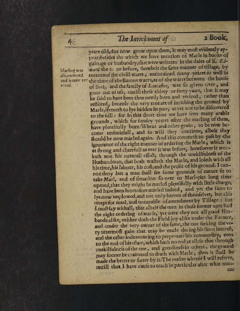 vears old,doe now grow upon them, it may moft evidently ap- pear^beftdes. the which we haye mention of Marie in books of gaituge or husbandry5th3t were writtten in the daics of K. Ed- Marlin© was ward the 2. or before, diowbeit the lame manner oftillage, by difccnrmued meanesof the civill warrsmaintained many yeares as well m and 13 now re- time of theBarom warrs,as of the warrs between the houic ytved- of dLorkj and die family of Lancafler9 was fo .given over, and gone out of ufe, until! thefe thirty or forty years, that it may be faid to have been then newly born and revived, rather than reftored, becaufe the very true art of inriching the ground by Marie,feemeth to lye hidden in parr, as yet not to be difcovered to the full : for in this ftiort time we have (een many arable grounds , which for (undry yeares after the marling of them, have plentifully born Wheat and other graini, to be now be¬ come unfruitfull, and fo will they continue, albeit t ey ftiould be now marled again. And this commeth to pars by <he ignorance of the right manner of ordering the Marie-, which is as ftrang and cheerful! as ever it was before, howfoever it wor- kcth not his natandl tg<6t, through the urukilfulnefs of the Husbandman, that both wafteth the Marie, and lofeth with all his time,his labour, his coft,and the profit of his ground. I can¬ not deny but a man (hall fee fome grounds of nature nt to take Marl, and offituation fo neer to Marl-pits long time opened,that they might be marled plentifully with little charge* and have been heretofore marled indeed, and yet the fame to lye*now unplowed5and not only barren ol themfelves, but alio unaptformarl,anduncapable oi amendmentby Tillage.: tut l mu ft fay withall, that albeit the men in thofe former ages had the right ordering ofmarle, yet were they not all good Hus¬ bands alike, neither doth the Field joy alike under the Farmer,, and.under the very owner of the fafnc, the one (eeking the ve¬ ry uttermoft gain that may be made during his ftiort interelf, and the other indeavouring to perpetuate his commodity, even to the end of his c-ftate, which hath no end at alhfo that through unskilfulnefs of the one, and greedinefsin others, fhegroun may fooner be crammed to death with Marie , ^hen it mail e made the better or fatter by it.The reafon wherofl will referve, that l have raufe to teach in particular after what man-