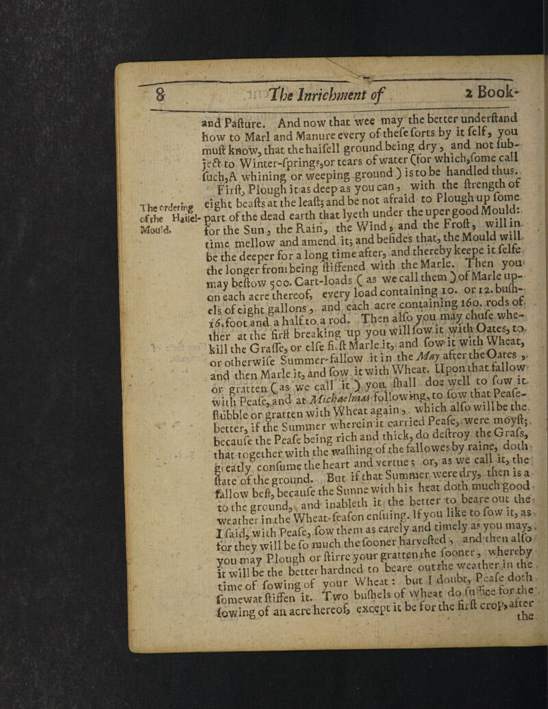 andPafture. And now that wee may the better underftand how to Marl and Manure every of thefe forts by it felt, you muft know, that the haifell ground being dry, and not iub- left to Winter-fpring?,or tears ofwater (for whicb,fome call fuch,A whining or weeping ground ) is to be handled thus. Firft, Plough it as deep as you can, with the ftrengthor Ths cHfrir® eight beafts at the leaft; and be not afraid to Plough up fome of the UHaM- part of the dead earth that lye thunder tJje“PCp6°?dl^°11^ Mould* thp Wind«- and the rrolt^ wilim- part or tne aeaa canu « for the Sun j the Rain, the Wind,and the Froft, willm time mellow and amend it; andbefides that, the Mould will, be the deeper for a long time after, and thereby keepe it felfe the longer from being ftiffened with the Marie. Then you- may beftow 500. Cart-loads ( as we call them ) of Marie up¬ on each acre thereof, every load containing xo. orta.b (h- els of eight gallons 5 and each acre containing 160. rods of * X.footand a half to a rod. Then alfoyou may ebufe whe¬ ther at the hr 11 breaking up you will fow it witOates,to. kill the Grade, or elfe fi. ft Marie it, and (own with Wheat, orotherwife Summer-fallow itin the May after the Oates and then Marie it, and fow it vjith Wheat. Upon that fallow or gratten (as we call it ) you fhall do«wdl “ £^'c with Peafc, and at Michaelmas-Following, tc> fo w that Peafe- fiiibble or gratten with Wheat again,. which alfo will be the. better °f the Summer wherein it carried Peafe,.were moyft;. heraufe the Peafe being rich and thick, do deftroy the Grafs, that together with the walhing of the fallowes by raine, doth g eatWccnfume the heart and venue or, as we call t, the late of the ground. But if that Summer were dry, men is a -fallow beftfbecaufe the Sunne with his heat doth much good to the ground, and inableth it the better tobeare out the weather inxhe Wheat-feafon enfuing. Ifyou like to fow it, as I faid, with Peafe, fow them as earely and timely as you mzJt * for they will be fo much the fooner harvefted , and then alfo you may Plough or ftirre your gratten the fooner, w hereby ■ it will be the better hardned to beare out the weather in the time of fowing of your Wheat: but 1 doubt, Peafe doth fomewat ftiffen it. two bulheh of Wheat do_ui ice fort te (owing of an acre hereof, except it be for the fixft crop,abet