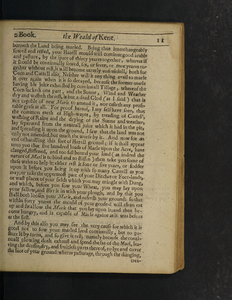 the W?ald 0/Ken t. p.to„. .»bte it fliould be continually fowtd S or leven^ nv’ WhereaS lf le over >**„ »h “irk rfdTc.,^ ry'rE ™**°““* Kevins hi. o*h««,ftoa by con'd, Corn fuckeih one part and theSnnnp ur- j j,„ . dry and wafteth the reft, is but a dead Clod flsl fold Sis table grafs at all. For proof hereof fciff** V pr?fi* the common earth of Hfeh-wave. h? that waffling of Raine and the frv2 of rt T °> Ca“el'> lay feparated from the natural Piute«hkhbrf'T^’ and fpreading it upon the ground fa JVh r 2 ?the p,t’ only not amended but mudi the wo febu A ZT°C end of handling this fort ofHaadlground . ff, m?,T ** ” Sftlff' fi;C h“d«d of Lrle iol, the Save langedjftiffened, and too fail hour d vour hnrl f * 1 ** , nature of 3/ar/is to bind and to ftiffn > then ,*£, 'H thefe waies to help if either reft , ■> c ke y0U fome of ssfe&S BBBlr rr SStt&SSKgS&S' SSf£3SSS! romehung,,, end „ „pabIt 0And by th5s,alfo you may fee the very caufe for which it is good not to fow your marled land continually hut f, nual/hPt“mS ja'!d fo.givc krtft; namely becaufe thecoruil- vingthe droffif J4 ^h/uft.ad fPend thefat of the Marl, lea- >L12c 5dry,anJd frU)tIefs Parts thereof, to lye and cover .he face of your ground: when* pa [forage, through the dunging, ‘ trea=