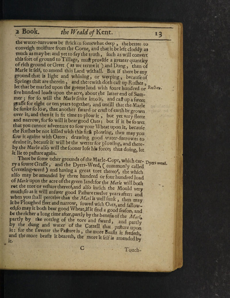 the water-furrowes be ftricktn fbmewhat deep , thebetter to conveigh moifture from the Corne, and that it belefc cloddy as; ' much as may be: and yet to fay the truth, fuch as will convert this fort of ground to Tillage, maft provide a greater quantity of rich ground or Greet ( as we terme it ) and Dung, than of Marie it felf, to amend this Land withall. But if there be any ground that is light and whining, or weeping, bfoaufeoi Springs that are therein, and therewith doth cad up Rufhes , let that be marled upon the greeneland with foure hundred or five hundred loads upon the acre, about the latter end of Sum¬ mer ; for fo will the Marie finke into it, and caft up a fweec grade for eight or ten years together, and untill that the Marie be fonke fo low, that another fward or cruft of earth be grown over it, and then it is fit time to plow it , but yet very fleete and narrow, for fo will it bear good Oats; but if it be fo wet 1 that you cannot adventure to fowyour Wheat upon it, becaufe the Rufhes be not killed with this firft plowing, then may you low it againe with Oates j drawing good water-furrowes to draine it, becaufe it will be the wetter for plowing, and there- the Marie alfo will the fooner lofe hk force* thus doine let It lie to pafture again. - There be fome other grounds of the Marie-Cope, which car- n , vy a fowre Grade , and the Dyers-Weed, ( commonly called Greening-weed ) and having a great tore thereof the which alfo may be amended by three hundred or four hundred load of Marie upon the acre ofthegreen land:for the Marie will both r«t the tore or vefture thereof,and alfo inrich the Mould very muchjfo as it will anfwer good Pafture twelve years after- and When you Ihall perceive that the Marl h Well funk , then may it be Ploughed fleet and narrow, fowed with Oats, and fallow. ed;fo may it both bear good Wheat,if it find a good feafon, and be the richer a long time after,partly by the benefit of the M&A partly by tkc rotting of the tore and fward, and partly by the dung and water of the Cattell that pafture uoon it: for the Tweeter the Pafture is, the more Beafts it feedeth! and the more beafts it beareth, the more it felfj* amended b^ G Touch- rj Ji