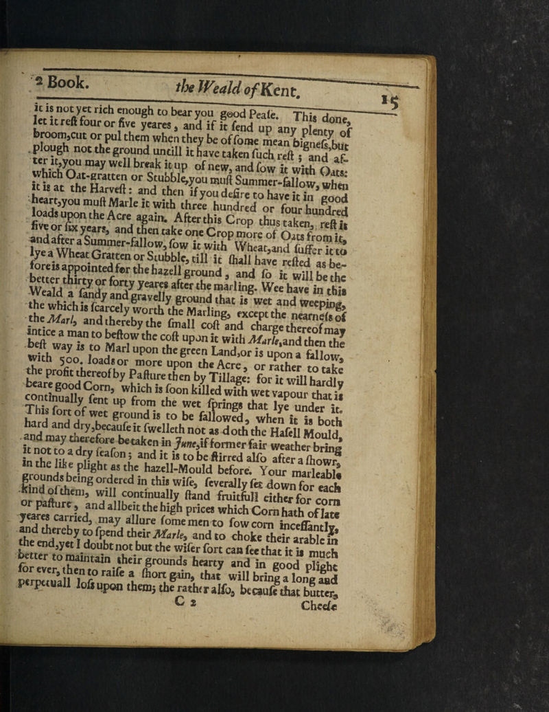 tc *? no^y5c rich enough to bear you good Peak ThiTTi- let it reft four or five Scares, and if ft fend up any p n^ broom,cut or pul them when they be of fome meanbiVnef^h,?! . plough not the ground untill it have taken fuch reft - and a f Syn ”ay Wdl bmk k UP '^w5 and fow ifwith Qar.v it i« aht °r ^“^you ®u<* Summer-fallow, when ?t,tat ^e Harveft: and then if you defire to have ir in „ ” n heart^oumuft Made it with three hundred or four hunted Jhe wLahSrdy an,deravd,y 6round‘hat is wa and weepL“ the profit thereof by pTfture then byTdiage* forkwfflh ^ conSt <f°rn’ Whkh ” fo0n fciuSh Thk f yrknt UP froni ‘he wet Iprings that lye under ir £hl,sforf°f wet ground h to be fallowed, when it ia boA £S«y‘cJSSnSSSi °f? d0‘hfeh.'H>M M°H n chelae plight as the hazell-MouId before. Your marlrahl- kindSh 'ng°r-ner£d in th5‘ wife> ftverally fet down foreadt Kind ol them, will continually fand fruitful! either SrrL;ndallb1,Uhe righ priceS which Cornhath'of late J , ,u ca .ntd5 _Inay allure fome men to fowcorn inceflantlv and thereby to fpend their Marie, and to choke their arablcm he end,yet I doubt not but the wifer fort can fee that it ii mirk better to maintain their grounds hearty and in Eood PwwtuaH ? f° ralfe l &OIt ***“* that will bring a long ptrpttuall loft upon them} the rather alfo, btcaufc that butw, C 2 Cheefe