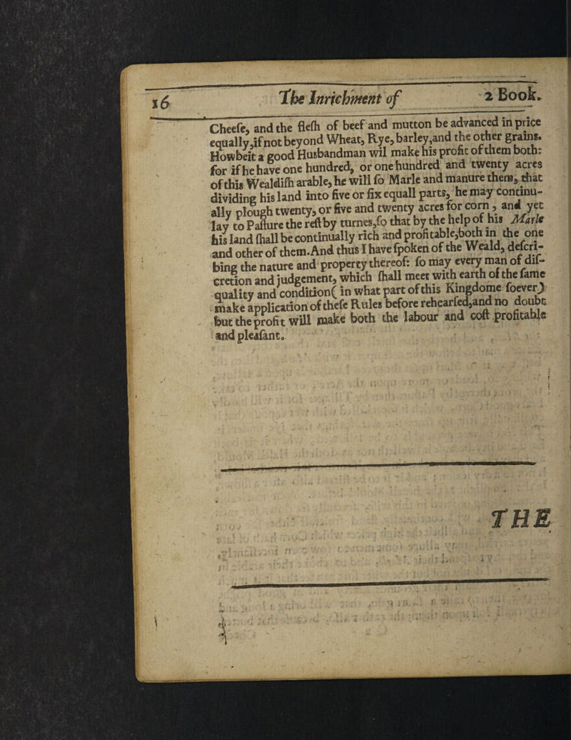 Cheefe, and the flefh of beef and mutton be advanced in price equally,if not beyond Wheat, Rye, barley,and the other grams. Howbeit a good Husbandman wil make his profit or them both: for if he have one hundred, or one hundred and twenty acres of this Wealdifh arable, he will fo Marie and manure them, that dividing his land into five or fix equall parts, he may continu¬ ally plough twenty, or five and twenty acres for corn, and yet lav to Pafture the reft by turnes,fo that by the help of his Marl* his land (hall be continually rich and profitable,both in the one and other of them. And thus I have fpoken of the Weald, defcrt- bing the nature and property thereof: fo may every man of dif- cretion and judgement, which lhall meet withearthofthe fame quality and condition( in what part of this Kingdome foeverj) make application of thefc Rules before rehearfed,and no doubt but the profi t will make both the labour and coft profitable andpleafanto