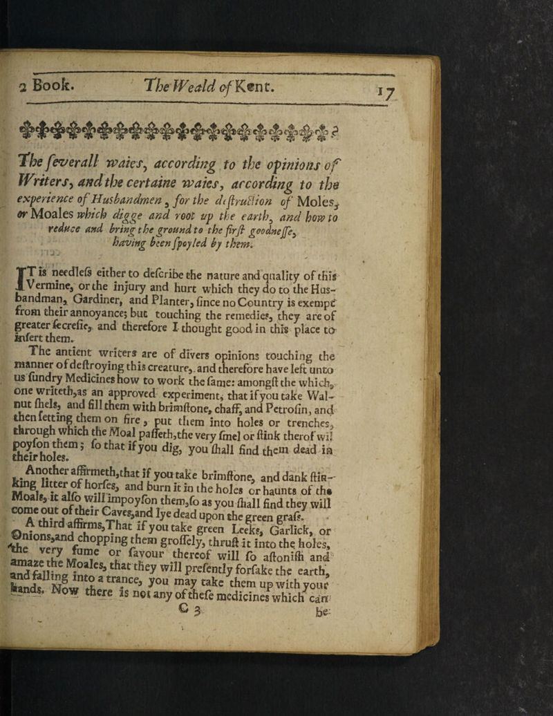 I####-'5 the feverall waiesy according to the opinions of Writers, and the certaine waits, according to the experience of Husbandmen , for the dtfruition of Moles^ or Moales which digge and root up the earth, and how to reduce and bring the ground to the fir ft goodnejfe, having been fpoyled by them. * » J Jr ' ^ -i , 4, w ‘ / ' w  ' . * f « r IT is needlels either to defcribethe nature and quality of this Vermine, or the injury and hurt which they do to the Hus¬ bandman* Gardiner, and Planter, fince no Country is exempt rrom their annoyance; but touching the remedies, they are of greater tecrenc, and therefore I thought good in thrs place to ttifertthem.  r The antient writers are of divers opinions touching the manner of denroying this creature,, and therefore have left unto us lundry Medicines how to work the fame: among!! the which, one writethjas an approved experiment* that ifyou take Wal~ nut iheiSp and fill them with brimftone, chaff, and Petrofin^ and tnenlettmg themon fire, put them into holes or trenches, through which the Moal paffethjthe very finel or ftink therof wil fhe&iJr5 0 C ifyoU d& y°u fll5111 find them dead ia lflm3b’ thitj [ 1°° .ta.k e finmftone, and dank (Kr- Mnal* ii-alf andI burn it In the holes or haunts of th« Jo willrnipoyfon theni5fo as youihall find they will come out of their Caves,and lye dead upon the green grafsl ©nloi andffiKnlS’^hat u y°U Uie grten Le«kf» Garlick, or ^e!radfCkpplng^e,n groflely, thruft it into the holes, Z™2 Jam.e °F fa™ur thereof will fo aftonifti and andfelKn?IeVhat they Wil1 PrefentIy forfak« the earth, 5>ands Now fL a-nCe5 y°“ takc them up with your fcands. Now there is neuny of thefe medicines which can G j,