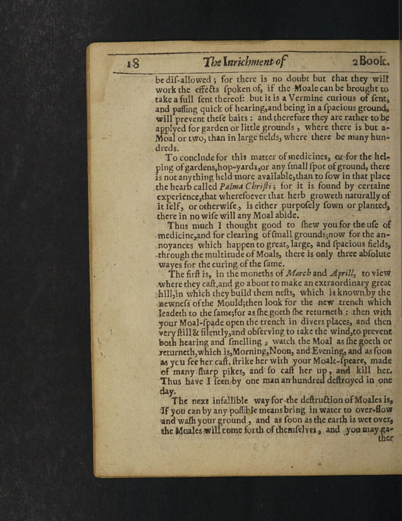 bedif-allowed; for there is no doubt but that they will work the effetts fpokenof, if the Moale can be brought to take a full fent thereof: but it is a Vermine curious of fent, and paffing quick of hearing,and being in a fpacious ground, will prevent thefe baits: and therefore they are rather to be applyed for garden or little grounds, where there is but a- Moal or two, than in large fields, where there be many hun¬ dreds. To conclude for this matter of medicines, or for the hel¬ ping of gardens,hop-yards,or any ftnall fpot of ground, there is not anything helaniore available,than to fow in that place the hearb called Palma Chriftis for it is found by certainc experience,that wherefoeverthat herb groweth naturally of itlelf, orotherwife , is either purpofely Town or planted, .there in no wife will any Moal abide. Thus much I thought good to (hew you for the ufe of .medicine,and for clearing offmall grounds;now for the an¬ noyances which happen to great, large, and fpacious fields, through the multitude of Moals, there is only three abfolute wayes for the curing of the fame. The firft is, in the moneths of March and Ayrill> to view where they cak}and go about to make an extraordinary great ; hill,in which they build them nefts, which isknown.by the ©ewnefs ofthe Mouldjthen look for the new trench which leadethto the fame$for as (he goeth (be returneth : then with your Moal-fpade open the trench in divers places, and then very ftillU (ilently,and obferving to take the wind,to prevent both hearing and fmelling , watch the Moal as (he goeth or icturneth,which is,Morning,Noon, and Evening, and asfoon as ycu fee her caft, ftrike her with your Moalc-fpeare, made of many (harp pikes, and fo caft her up, and kill her. Thus have I feemby one mananhundred deftroyed in one day. The next infallible way for .the deftrufUon of Moales is, ■If you can by any poflihte means bring in water to over-flow and walh your ground, and as foon as the earth is wet over, the Moales willcome forth of themfelyes , and you may ga¬ ther