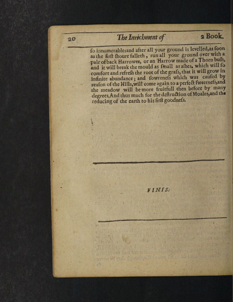 fo innumcrablesand after all your ground is levelled3as foon as the firft fhoure falleth * run all your ground prer witna pair of back Harrowed or an Harrow made of a Thorn bull!, and it will break the mould as fftaall as allies* which will lo comfort and refrdh the root of the grafs, that it will grow m infinite abundance; and fowrenefs which was earned by r-eafon of the Hills,will come again to a perfeft fweetne(s,and the meadow will be more fruitfull then before by niany degrees. And thus much for the deftru&ion of Moales^and reducing of the earth to his firft goodnefs. I X'. •j FINIS: < . I r /