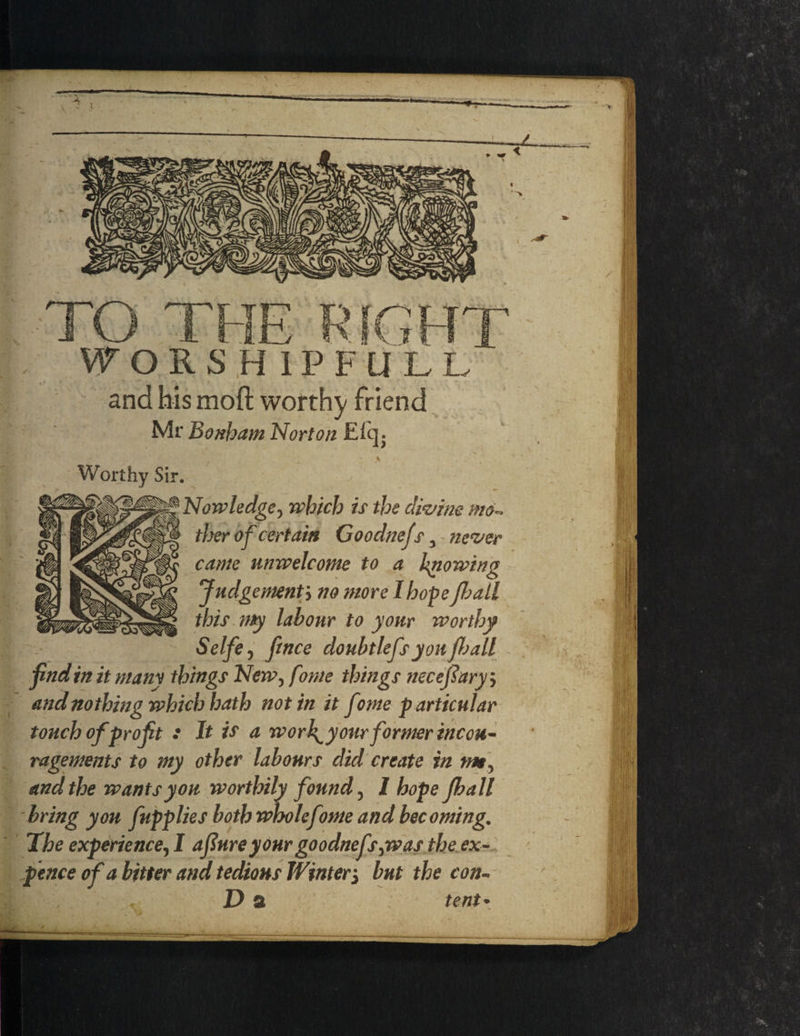 -*-T- WORSHIPFULL and his molt worthy friend Mr Bonham Norton £(q. Worthy Sir. Nowledge, which is the clivim mo- titer of certain Goodnefs, never came unwelcome to a knowing Judgementj no more I hope fit all this my labour to your worthy Selfe, fence doubtlefs you ft all fnd in it many things New, fonte things necefary-, and nothing which hath not in it f nne p articular touch of profit : It is a work^y our former incou- ragements to my other labours did create in war, and the wants you worthily found, I hope fball bring you fupplies both wholefome and becoming. The experience, I afiure your goodnefs-yw as the ex- pence of a bitter and tedious Winter3 but the eon- D a : tent *