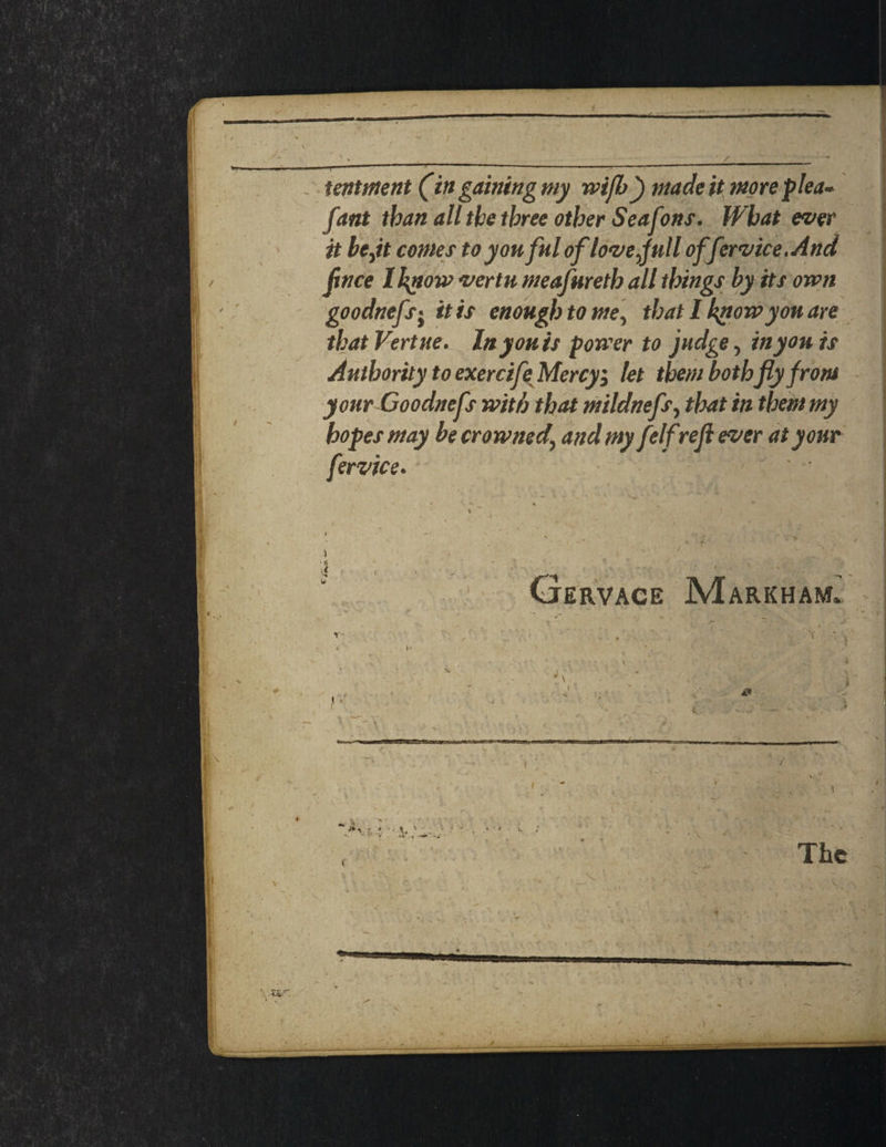 tentment (in gaining my wijb) made it more plea- fant than all the three other Seafons. What ever it be ft comes toyouful oflove full offervice.And flnce I know vertu meafureth all things by its own goodnefs't it is enough to me, that I know you are that Vert ne. In you is power to judge, in you is Authority to exercifeMercy; let them both fly front your Goodnefs with that mildnefs, that in them my hopes may be crowned' and my felfrefi ever at your fervice. ' ' . • - • • ; % k / / • • * . J - / % / < * : . W \ MOD 1 > / pvV'V s 1 ' h ' . ,i - r v 1 r4 Cjervace Markham. ) ; / - The v l • ■ ), ’■ V