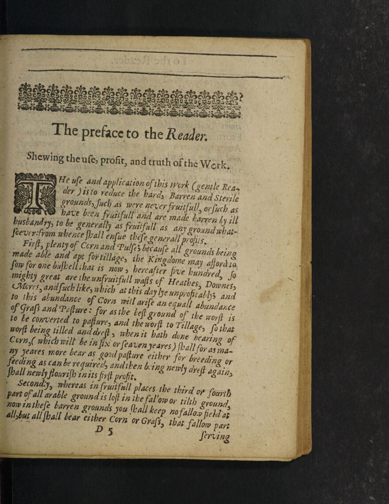 The preface to the Reader. i ' Shewing theufe3 profit^ and truth of the Work. ffZfhZdapfkationufltlT mrk (&€mle der) is to reduce the hard, Barren and Sterile groumpjuch as were never fruitful! orfuch as ,, , hfe ten fruitful! and are made barren h Til husbandry, to be generally as fruit full as any groZdwhJ! fieverfrom whence frail enfue thefrgemradifofiis ■ *** fow for one bufrelfihat is nL\ LeaZf'Ze Ty fl6?' ta mighty great are the unfruitful waft of Heathen ^ ^ ff* ^ f.< aeftZTJtf to be converted to pafiure, and the word to Til T,lS wor(l being tilledanddrefi,, when it hath doleVartZlf rnS which will be infix orfeavenyeares) frail fn * now mthefe barren grounds you frail keen nnf 11 K IT3 ^butallfrail bear either Corn or Crafl thi fTlt fan