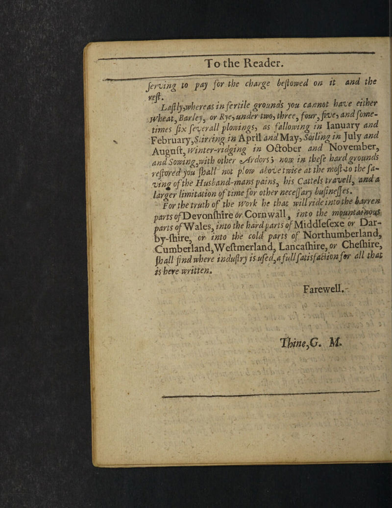 To the Reader. , Jervin^ to pay for the charge be flowed on it and the La fly where as infertile grounds, you cannot have either Wheat, Barley, or Rye, under two, three, four, five, andfome- ■ times’fix fever all plowing*, as fallowing in Ianuary and February,Siirring in April andMoy,Soiling in July and Aueuft, winter-ridging in O&ober and November, and Sowing,with other zAr dors', now in thefe hard grounds re fared you [hall not plow above twice at the mofi-to the fa¬ wn* of the Husband-mans pains, his Cattels travell, and a larger limitation of time for other necefi'ary bufinejjes. Forthetruthof the work he that will ride into the barren w»fso/Devon(hire or Cornwall, into the mountainous pans of Wales, Into the hard parts u/Middlefexe or Dar- Iby-fhirc cr into the cold parts of Northumberland^ Cumberland,Weftmerland, Lancalhire, or Chelhire, ft) all find where indufrj is ufed^a fullfatis faction for all that is here mitten* , * . . V • - ^ / \ •> ■ -A , *( - n . v ^ v *x -*£.jV TY-V^-V-V! Farewell.-