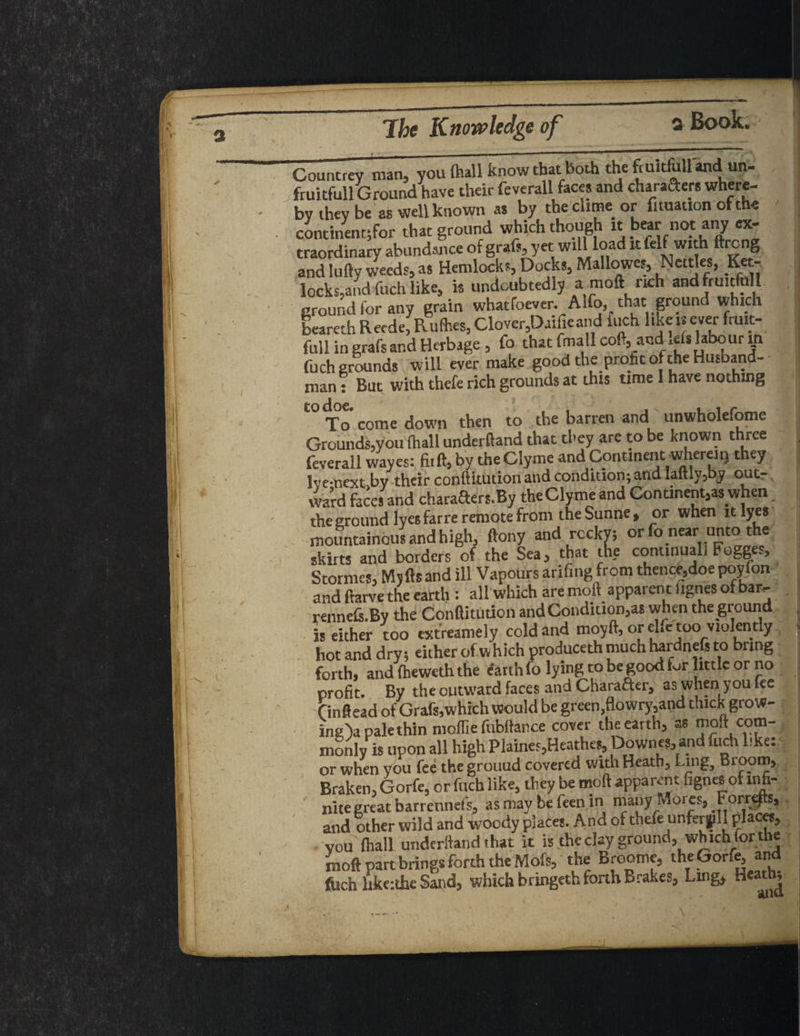 ;and Herbage, Co that fmall coft, and Ids labour in is will ever mske good the profit of the Husband- with thefe rich grounds at this time I have nothing Countrey man, you (hall know that both the fmitfixll and un- fruitfull Ground have their feverall faces and charaders where¬ by they be as well known as by the clime or fnuauon of the continent^ that ground which though it bearnotany ex¬ traordinary abundance of graft, yet will load it felf with ftreng and lufty weeds, as Hemlocks, Docks, Mallows, Nettles, Key¬ locks,and fuch like, is undoubtedly a moft rich andfruitMl ground for any grain whatfoever. Alfo, that ground which beareth Recde, Rufoes, Clover,Daifieand fuch like is ever fruit¬ ful! in grafs and Herbage , fo that fmall cod, and Ids labour in (uch grounas man: But To come down then to the barren and unwholefome Grounds^you (hall underftand that they are to be known three feverall waves: fiift, by the Clyme and Continent wherem they Ive-next by their conftitution and condition; and Iaftly3by out- ward faces and charaaers.By the Clyme and Continent,as when the ground lyes far re remote from theSunne, or when it lyes mountainous and high, ftony and reeky; or fo near unto the skirts and borders of the Sea, that the continuall Fogges, Stormes, Mjftsand ill Vapours arifing from thence,doe poyfon and ftarve the earth : all which are moft apparent lignes of bar- rennds.By the Conftitution andCondition,as when the ground is either too extreamely cold and moyft, or ehe too_violently hot and dry; either of which produce* much hardneft to bring forth, and fhewith the earth fo lying to be good fur little or no profit. By the outward faces and Chafer, as when you fee finftead of Grafs, which would be green,flowry,and thick grow- ing> pale thin moflie fubftance cover the earth, as moft com¬ monly is upon all high Plaines,Heathes, Downes, and fuch like: or when you fee the grouud covered with Heath, Ling, Bioom, Braken, Gorfe, or fuch like, they be moft apparent fignes ot infi¬ nite great barrennefs, as may be feen in many Mores, Forrefts, and other wild and woody places. And of thefeunferjpll places, vou (hall underftand that it is the clay ground, which for ibe moft part brings forth the Mofs, the Broome, the Gorfe, and ftich like:the Sand, which bringeth forth Brakes, Ling, Heathy